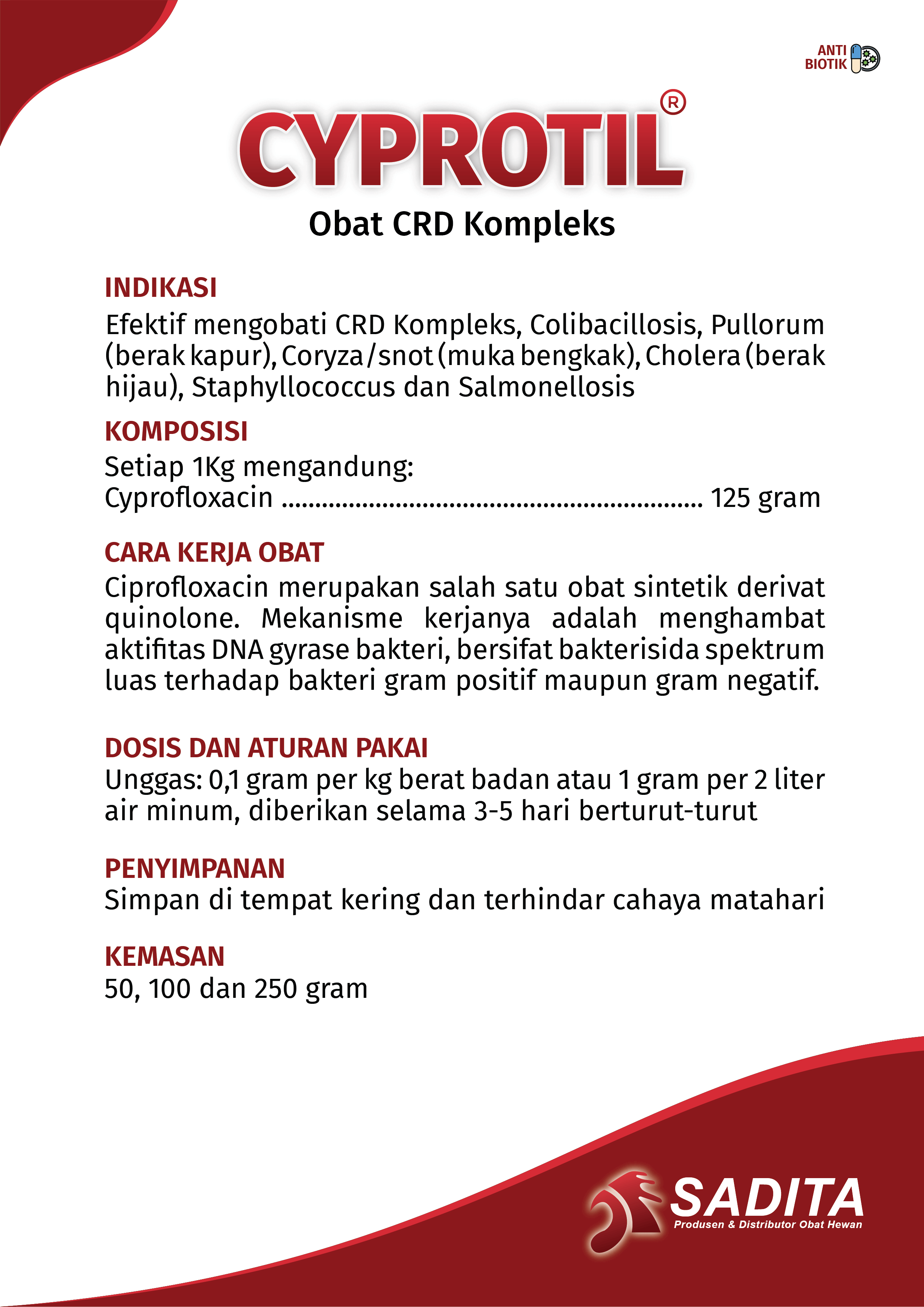 CYPROTIL®
Obat CRD Kompleks

INDIKASI
Efektif mengobati CRD Kompleks, Colibacillosis, Pullorum (berak kapur), Coryza/snot (muka bengkak), Cholera (berak hijau), Staphylococcus dan Salmonellosis

KOMPOSISI
Setiap 1Kg mengandung:
Ciprofloxacin ..................................................................... 125 gram

CARA KERJA OBAT
Ciprofloxacin merupakan salah satu obat sintetik derivat quinolone. Mekanisme kerjanya adalah menghambat aktifitas DNA gyrase bakteri, bersifat bakterisida spektrum luas terhadap bakteri gram positif maupun gram negatif.

DOSIS DAN ATURAN PAKAI
Unggas: 0,1 gram per kg berat badan atau 1 gram per 2 liter air minum, diberikan selama 3–5 hari berturut-turut

PENYIMPANAN
Simpan di tempat kering dan terhindar cahaya matahari

KEMASAN
50, 100 dan 250 gram