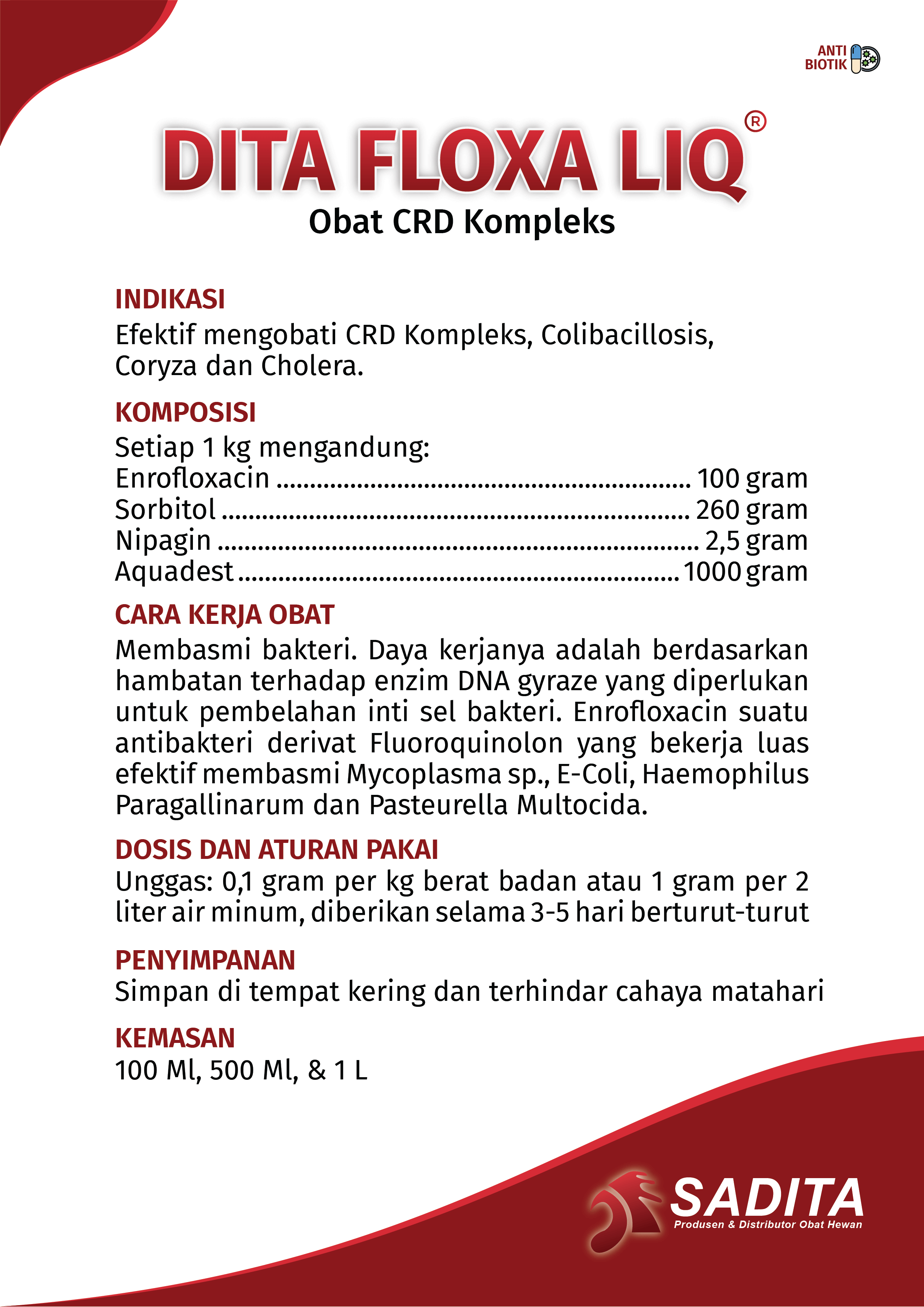 DITA FLOXA LIQ®
Obat CRD Kompleks

INDIKASI:
Efektif mengobati CRD Kompleks, Colibacillosis,
Coryza dan Cholera.

KOMPOSISI:
Setiap 1 kg mengandung: 
Enrofloxacin .............................................................. 100 gram
Sorbitol ...................................................................... 260 gram
Nipagin ........................................................................ 2,5 gram
Aquadest .................................................................. 1000 gram

CARA KERJA OBAT:
Membasmi bakteri. Daya kerjanya adalah berdasarkan 
hambatan terhadap enzim DNA gyraze yang diperlukan 
untuk pembelahan inti sel bakteri. Enrofloxacin suatu 
antibakteri derivat Fluoroquinolon yang bekerja luas 
efektif membasmi Mycoplasma sp., E-Coli, Haemophilus 
Paragallinarum dan Pasteurella Multocida.

DOSIS DAN ATURAN PAKAI:
Unggas: 0,1 gram per kg berat badan atau 1 gram per 2 
liter air minum, diberikan selama 3-5 hari berturut-turut.

PENYIMPANAN:
Simpan di tempat kering dan terhindar cahaya matahari

KEMASAN:
100 Ml, 500 Ml, & 1 L