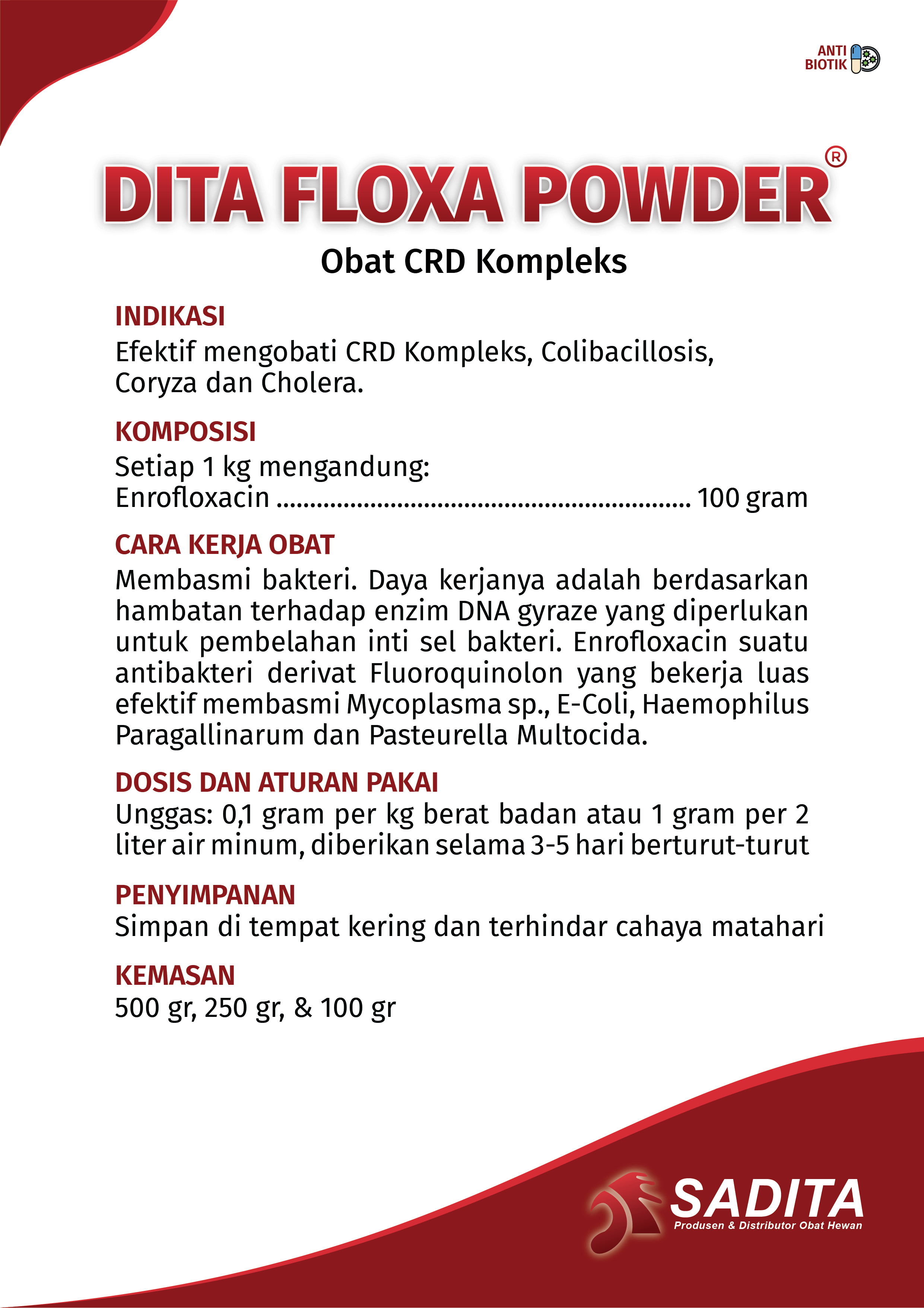 DITA FLOXA POWDER®
Obat CRD Kompleks

INDIKASI:
Efektif mengobati CRD Kompleks, Colibacillosis,
Coryza dan Cholera.

KOMPOSISI:
Setiap 1 kg mengandung: 
Enrofloxacin .............................................................. 100 gram

CARA KERJA OBAT:
Membasmi bakteri. Daya kerjanya adalah berdasarkan 
hambatan terhadap enzim DNA gyraze yang diperlukan 
untuk pembelahan inti sel bakteri. Enrofloxacin suatu 
antibakteri derivat Fluoroquinolon yang bekerja luas 
efektif membasmi Mycoplasma sp., E-Coli, Haemophilus 
Paragallinarum dan Pasteurella Multocida.

DOSIS DAN ATURAN PAKAI:
Unggas: 0,1 gram per kg berat badan atau 1 gram per 2 
liter air minum, diberikan selama 3-5 hari berturut-turut

PENYIMPANAN:
Simpan di tempat kering dan terhindar cahaya matahari

KEMASAN:
500 gr, 250 gr, & 100 g