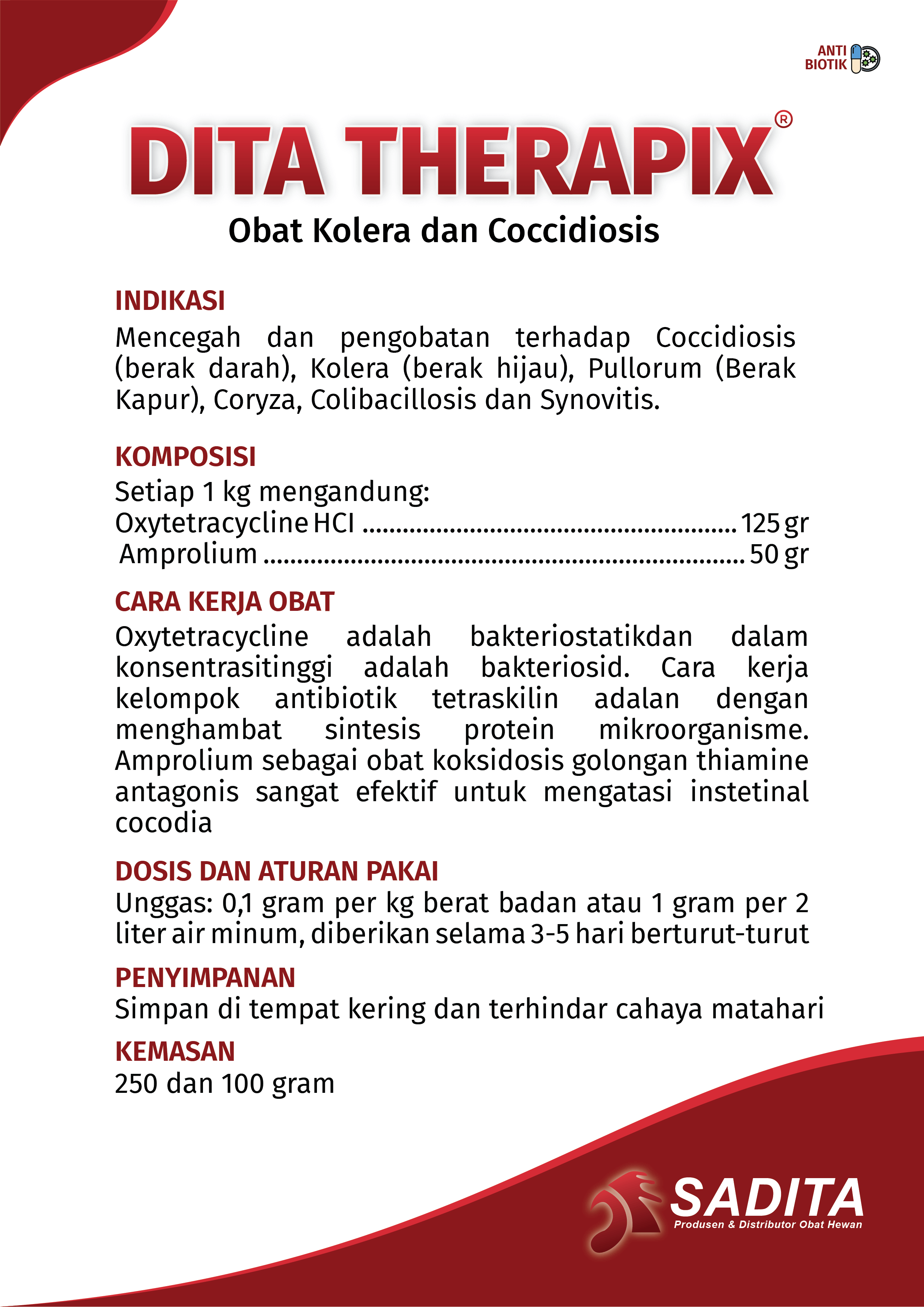 DITA THERAPIX®
Obat Kolera dan Coccidiosis

INDIKASI:
Mencegah dan pengobatan terhadap Coccidiosis 
(berak darah), Kolera (berak hijau), Pullorum (Berak 
Kapur), Coryza, Colibacillosis dan Synovitis.

KOMPOSISI:
Setiap 1 kg mengandung: 
Oxytetracycline HCI ........................................................ 125 gr 
 Amprolium ........................................................................ 50 gr

CARA KERJA OBAT:
Oxytetracycline adalah bakteriostatik dan dalam 
konsentrasi tinggi adalah bakteriosid. Cara kerja 
kelompok antibiotik tetraskilin adalah dengan 
menghambat sintesis protein mikroorganisme. 
Amprolium sebagai obat koksidosis golongan thiamine 
antagonis sangat efektif untuk mengatasi instetinal 
cocodia

DOSIS DAN ATURAN PAKAI:
Unggas: 0,1 gram per kg berat badan atau 1 gram per 2 
liter air minum, diberikan selama 3-5 hari berturut-turut

PENYIMPANAN:
Simpan di tempat kering dan terhindar cahaya matahari

KEMASAN:
250 dan 100 gram