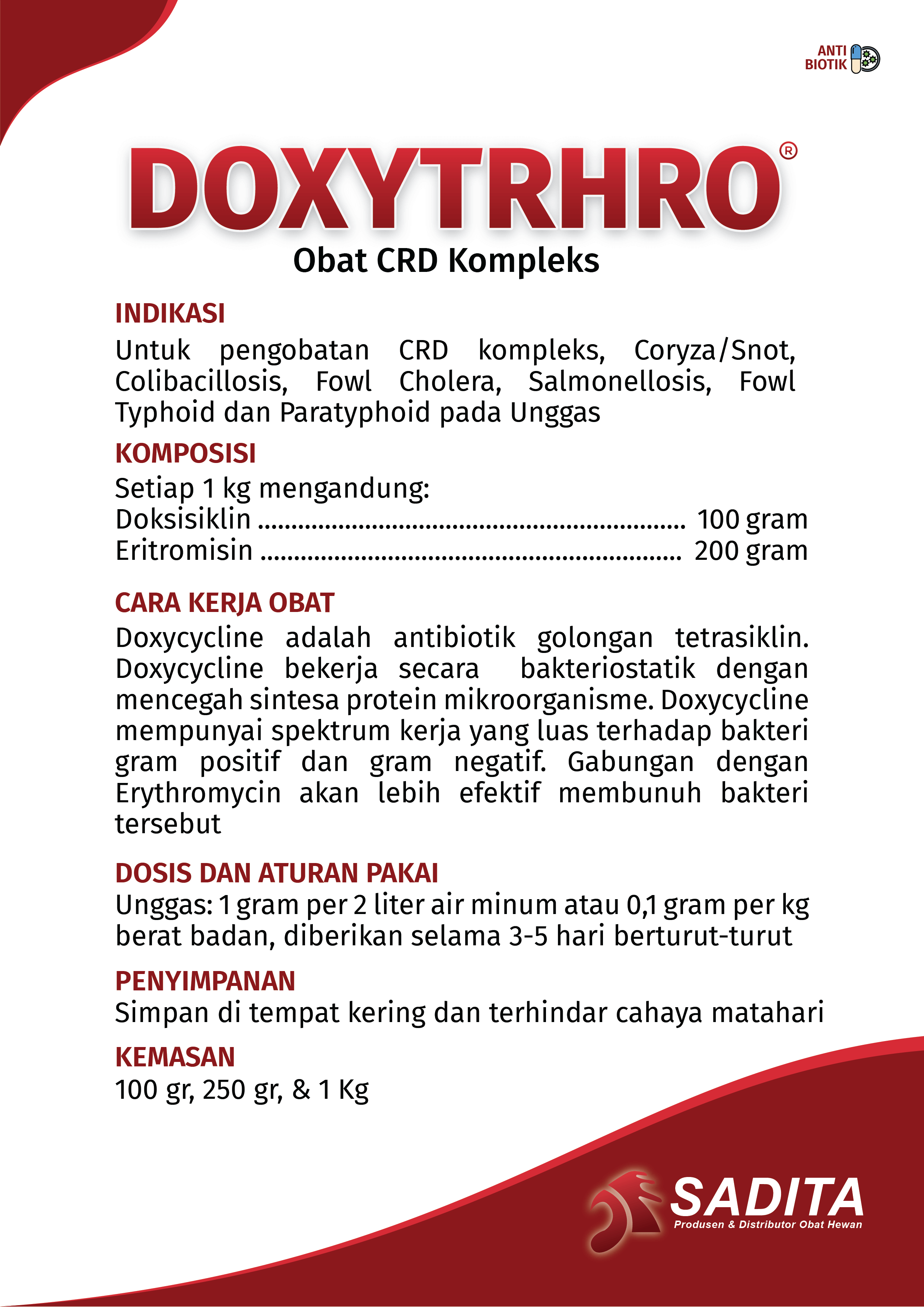 DOXYTHRO®
Obat CRD Kompleks

INDIKASI:
Untuk pengobatan CRD kompleks, Coryza/Snot, 
Colibacillosis, Fowl Cholera, Salmonellosis, Fowl 
Typhoid dan Paratyphoid pada Unggas

KOMPOSISI:
Setiap 1 kg mengandung: 
Doksisiklin ................................................................ 100 gram
Eritromisin ............................................................... 200 gram

CARA KERJA OBAT:
Doxycycline adalah antibiotik golongan tetrasiklin. 
Doxycycline bekerja secara bakteriostatik dengan 
mencegah sintesa protein mikroorganisme. Doxycycline 
mempunyai spektrum kerja yang luas terhadap bakteri 
gram positif dan gram negatif. Gabungan dengan 
Erythromycin akan lebih efektif membunuh bakteri 
tersebut

DOSIS DAN ATURAN PAKAI:
Unggas: 1 gram per 2 liter air minum atau 0,1 gram per kg 
berat badan, diberikan selama 3-5 hari berturut-turut

PENYIMPANAN:
Simpan di tempat kering dan terhindar cahaya matahari
P

KEMASAN:
100 gr, 250 gr, & 1 Kg