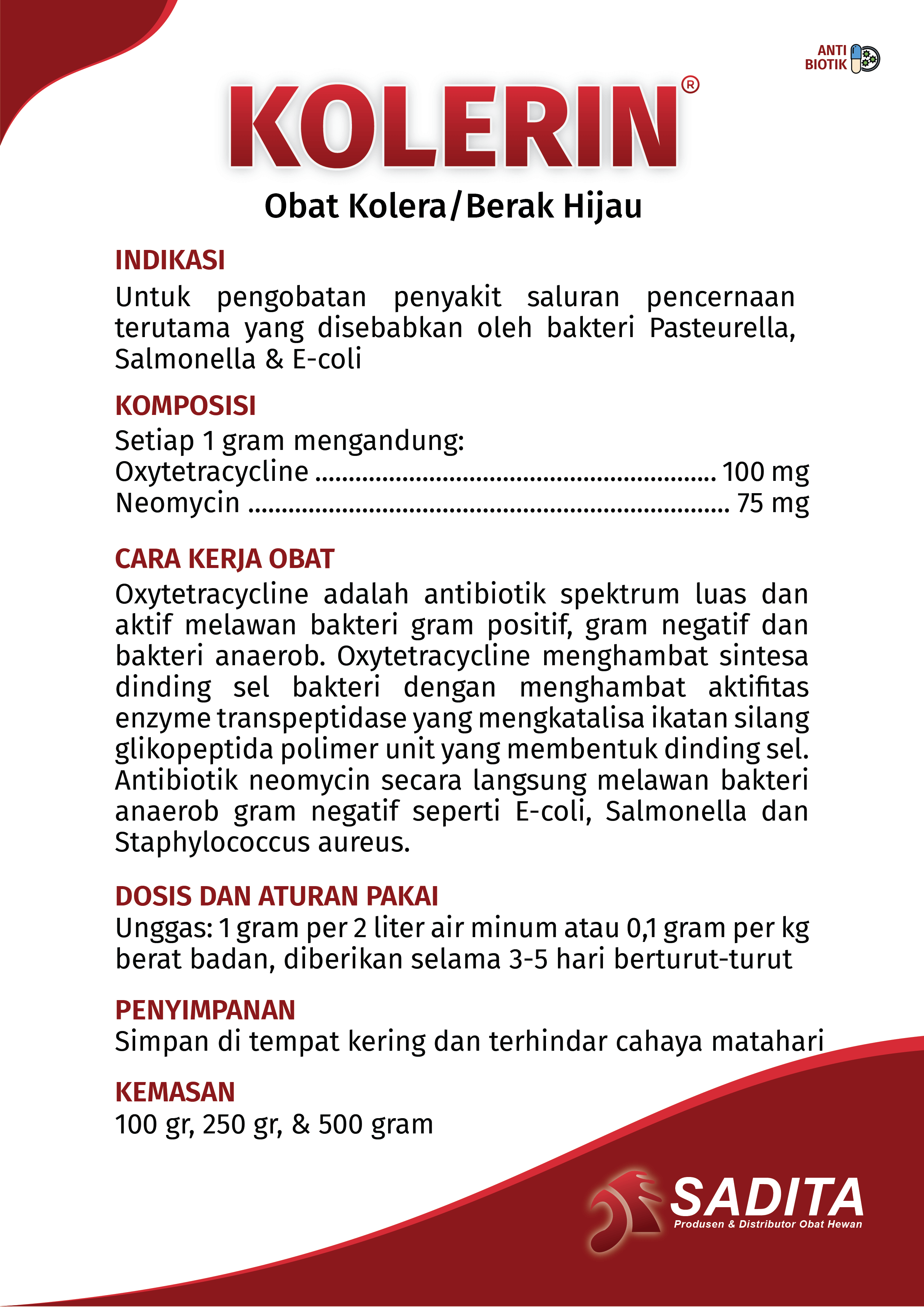 KOLERIN®
Obat Kolera/Berak Hijau

INDIKASI:
Untuk pengobatan penyakit saluran pencernaan 
terutama yang disebabkan oleh bakteri Pasteurella, 
Salmonella & E-coli

KOMPOSISI:
Setiap 1 gram mengandung: 
Oxytetracycline ............................................................ 100 mg
Neomycin ........................................................................ 75 mg

CARA KERJA OBAT:
Oxytetracycline adalah antibiotik spektrum luas dan 
aktif melawan bakteri gram positif, gram negatif dan 
bakteri anaerob. Oxytetracycline menghambat sintesa 
dinding sel bakteri dengan menghambat aktifitas 
enzyme transpeptidase yang mengkatalisa ikatan silang 
glikopeptida polimer unit yang membentuk dinding sel. 
Antibiotik neomycin secara langsung melawan bakteri 
anaerob gram negatif seperti E-coli, Salmonella dan 
Staphylococcus aureus

DOSIS DAN ATURAN PAKAI:
Unggas: 1 gram per 2 liter air minum atau 0,1 gram per kg 
berat badan, diberikan selama 3-5 hari berturut-turut

PENYIMPANAN:
Simpan di tempat kering dan terhindar cahaya matahari

KEMASAN:
100 gr, 250 gr, & 500 gram