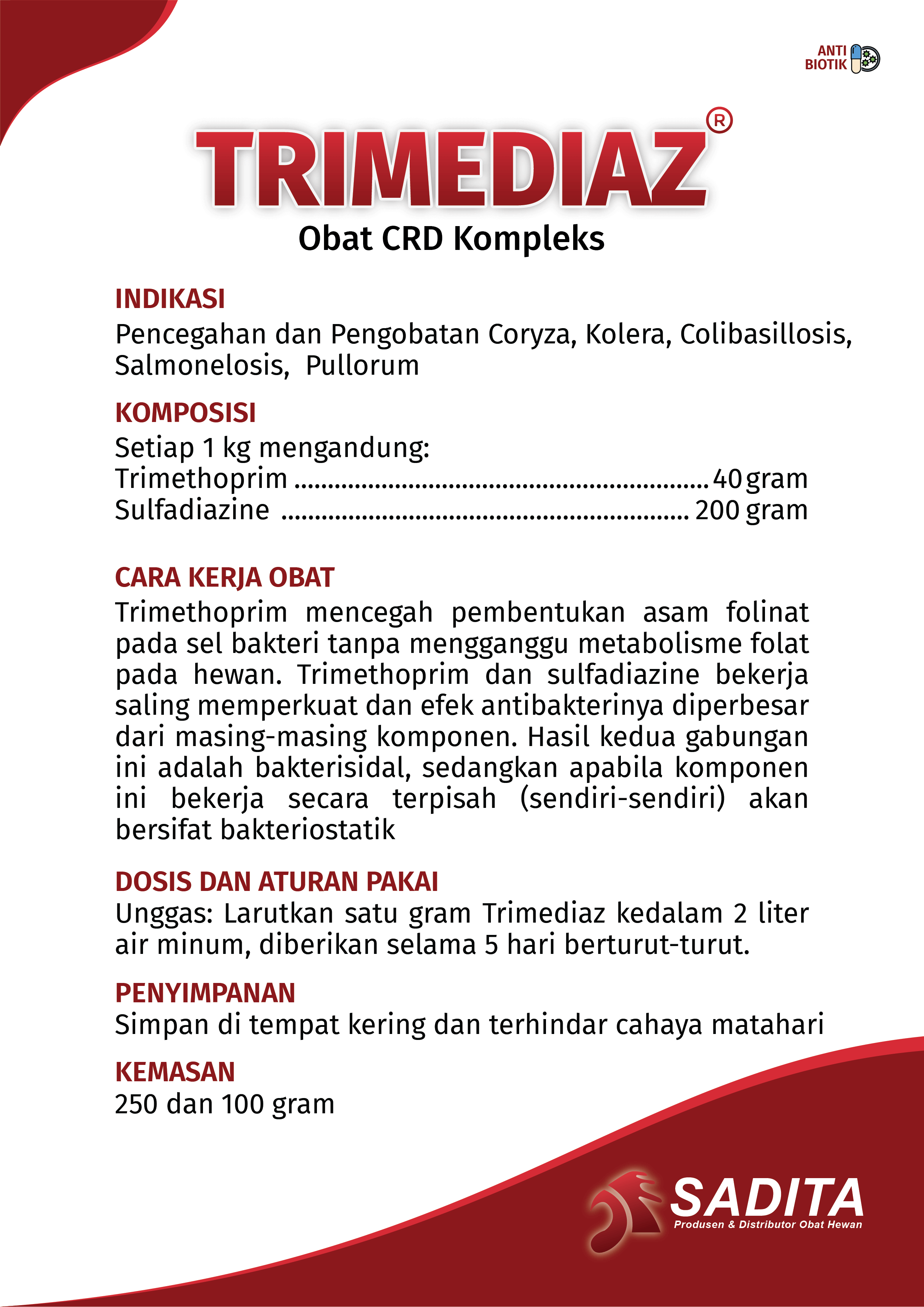 TRIMEDIAZ®
Obat CRD Kompleks

INDIKASI:
Pencegahan dan Pengobatan Coryza, Kolera, Colibasillosis,
Salmonelosis, Pullorum

KOMPOSISI:
Setiap 1 kg mengandung: 
Trimethoprim .............................................................. 40 gram
Sulfadiazine ............................................................. 200 gram

CARA KERJA OBAT:
Trimethoprim mencegah pembentukan asam folinat 
pada sel bakteri tanpa mengganggu metabolisme folat 
pada hewan. Trimethoprim dan sulfadiazine bekerja 
saling memperkuat dan efek antibakterinya diperbesar 
dari masing-masing komponen. Hasil kedua gabungan 
ini adalah bakterisidal, sedangkan apabila komponen 
ini bekerja secara terpisah (sendiri-sendiri) akan 
bersifat bakteriostatik

DOSIS DAN ATURAN PAKAI:
Unggas: Larutkan satu gram Trimediaz kedalam 2 liter 
air minum, diberikan selama 5 hari berturut-turut.

PENYIMPANAN:
Simpan di tempat kering dan terhindar cahaya matahari

KEMASAN:
100 & 250 gram