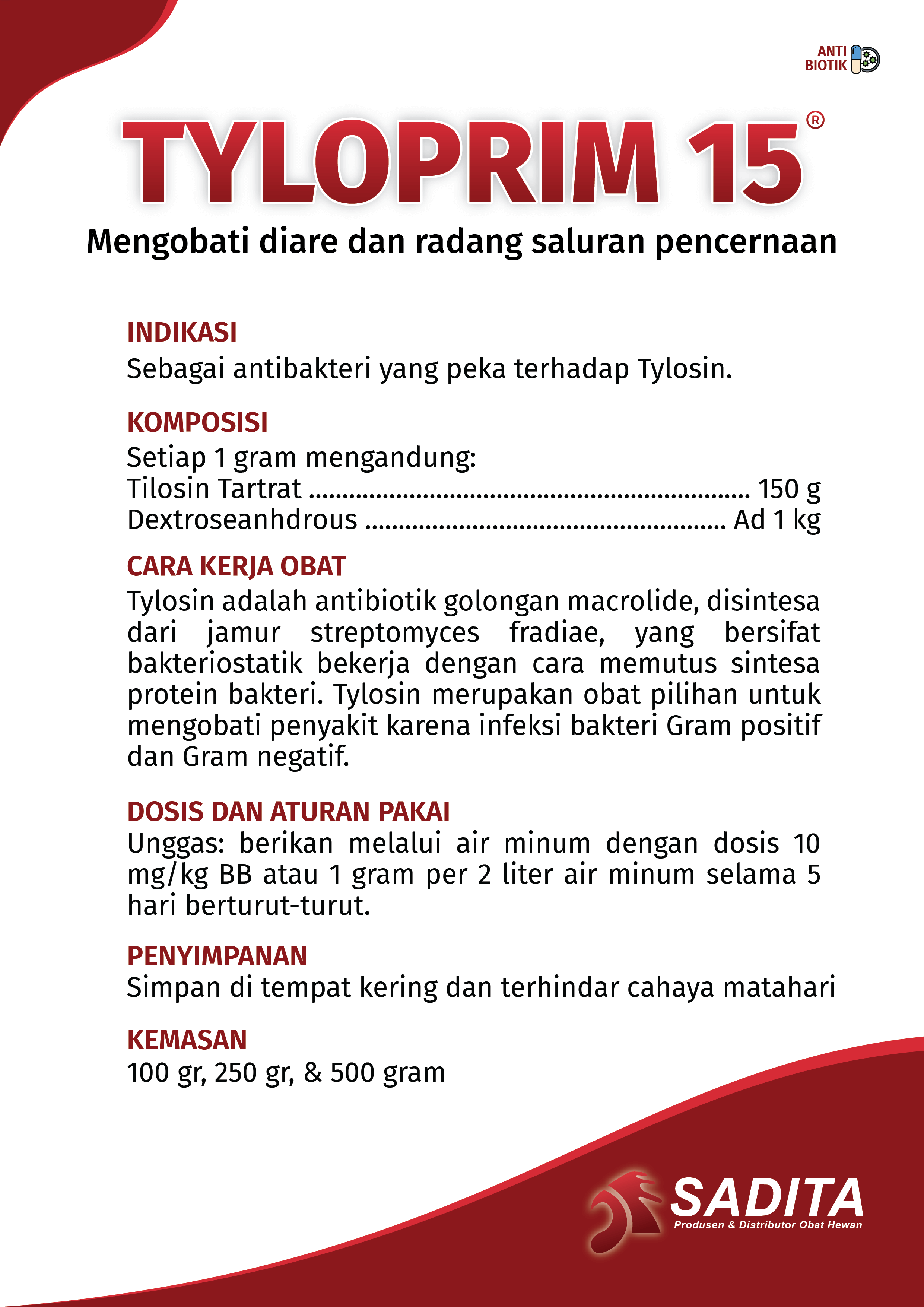 TYLOPRIM 15®
Mengobati diare dan radang saluran pencernaan

INDIKASI:
Sebagai antibakteri yang peka terhadap Tylosin.

KOMPOSISI:
Setiap 1 gram mengandung: 
Tilosin Tartrat .................................................................. 150 g
Dextroseanhdrous ...................................................... Ad 1 kg

CARA KERJA OBAT:
Tylosin adalah antibiotik golongan macrolide, disintesa 
dari jamur streptomyces fradiae, yang bersifat 
bakteriostatik bekerja dengan cara memutus sintesa 
protein bakteri. Tylosin merupakan obat pilihan untuk 
mengobati penyakit karena infeksi bakteri Gram positif 
dan Gram negatif.

DOSIS DAN ATURAN PAKAI:
Unggas: berikan melalui air minum dengan dosis 10 
mg/kg BB atau 1 gram per 2 liter air minum selama 5 
hari berturut-turut.

PENYIMPANAN:
Simpan di tempat kering dan terhindar cahaya matahari

KEMASAN:
100 gr, 250 gr, & 500 gram