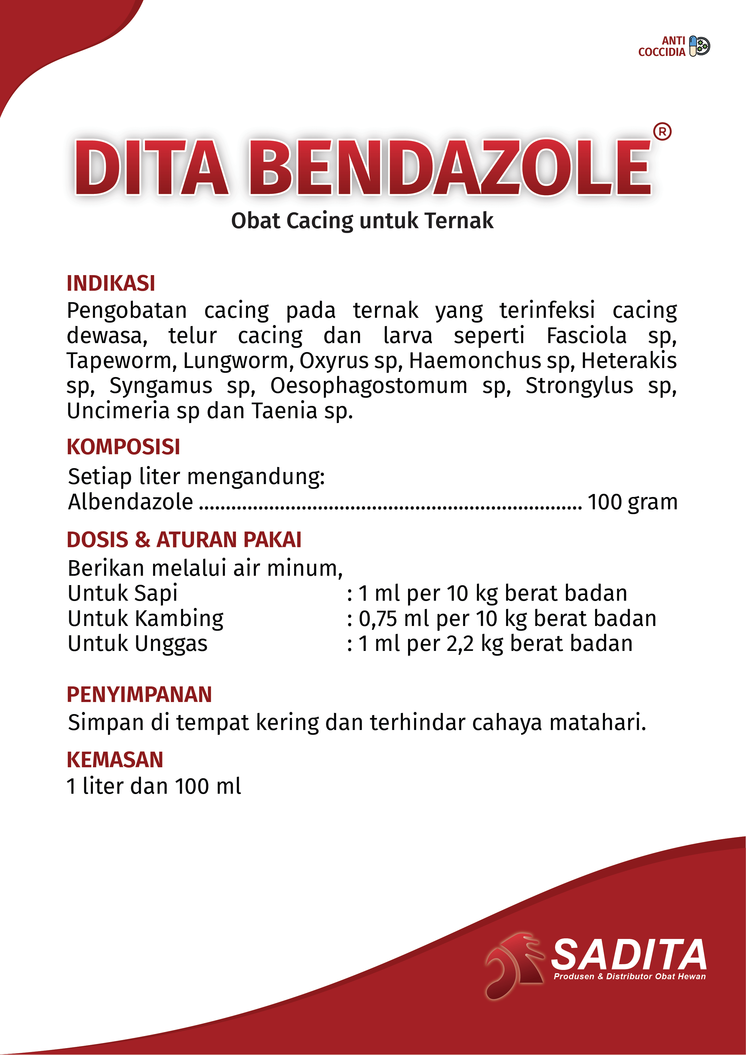 DITA BENDAZOLE®
Obat Cacing untuk Ternak

INDIKASI:
Pengobatan cacing pada ternak yang terinfeksi cacing 
dewasa, telur cacing dan larva seperti Fasciola sp, 
Tapeworm, Lungworm, Oxyrus sp, Haemonchus sp, Heterakis 
sp, Syngamus sp, Oesophagostomum sp, Strongylus sp, 
Uncimeria sp dan Taenia sp.

KOMPOSISI:
Setiap liter mengandung:
Albendazole ............................................................... 100 gram

DOSIS & ATURAN PAKAI:
Berikan melalui air minum,
Untuk Sapi : 1 ml per 10 kg berat badan
Untuk Kambing : 0,75 ml per 10 kg berat badan
Untuk Unggas : 1 ml per 2,2 kg berat badan

PENYIMPANAN:
Simpan di tempat kering dan terhindar cahaya matahari.

KEMASAN:
1 liter dan 100 ml