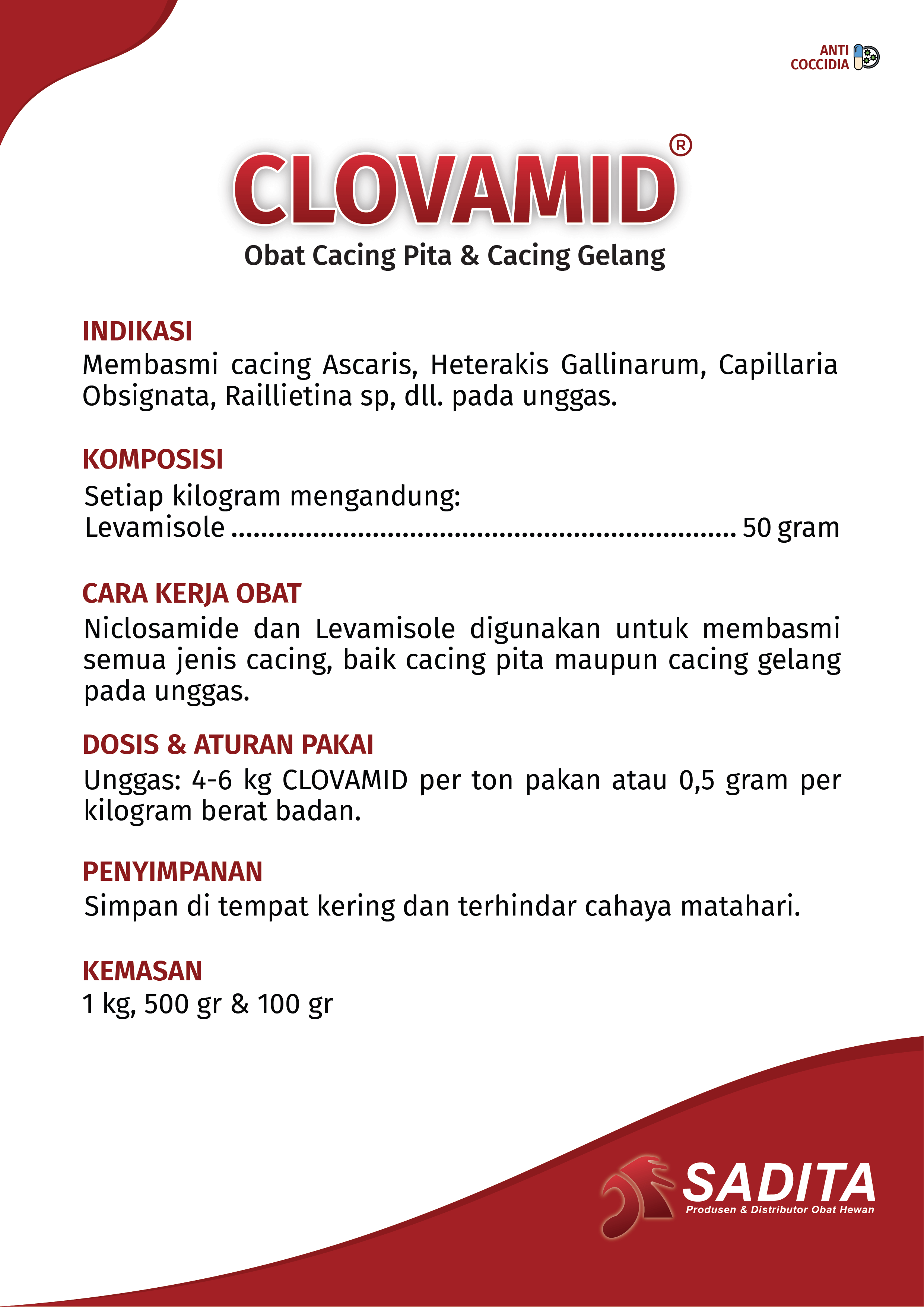 CLOVAMID®
Obat Cacing Pita & Cacing Gelang

INDIKASI:
Membasmi cacing Ascaris, Heterakis Gallinarum, Capillaria 
Obsignata, Raillietina sp, dll. pada unggas.

KOMPOSISI:
Setiap kilogram mengandung:
Levamisole .................................................................. 50 gram

CARA KERJA OBAT:
Niclosamide dan Levamisole digunakan untuk membasmi 
semua jenis cacing, baik cacing pita maupun cacing gelang 
pada unggas.

DOSIS & ATURAN PAKAI:
Unggas: 4-6 kg CLOVAMID per ton pakan atau 0,5 gram per 
kilogram berat badan.

PENYIMPANAN:
Simpan di tempat kering dan terhindar cahaya matahari.

KEMASAN:
1 kg, 500 gr & 100 gr
