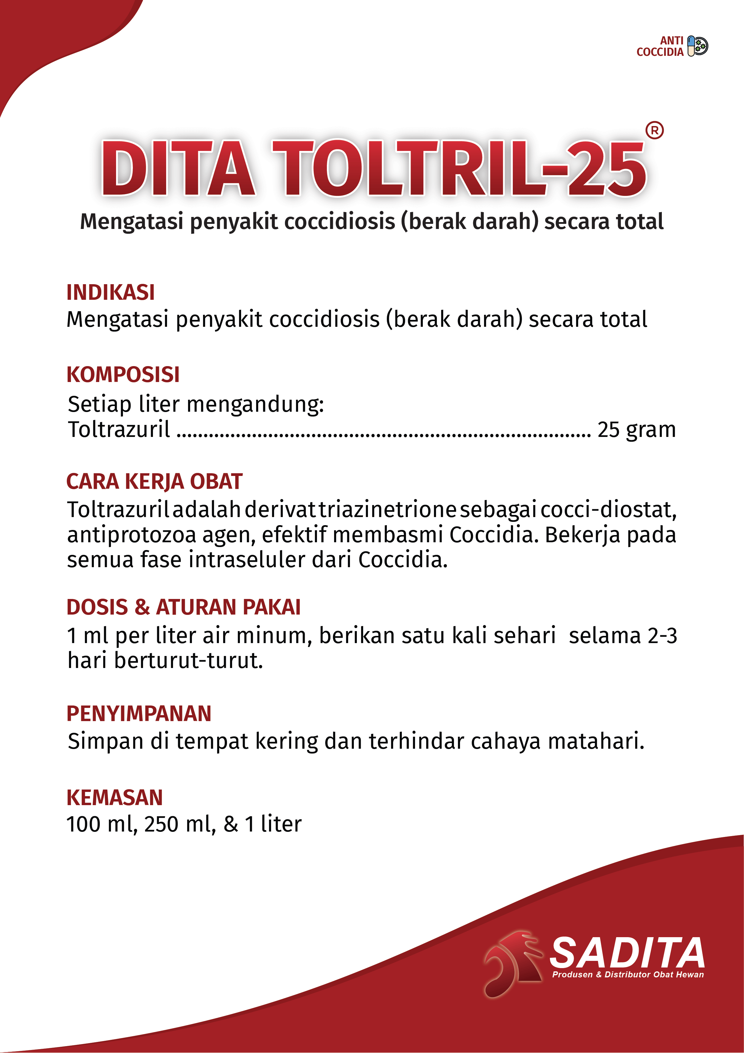 DITA TOLTRIL-25®
Mengatasi penyakit coccidiosis (berak darah) secara total

INDIKASI:
Mengatasi penyakit coccidiosis (berak darah) secara total

KOMPOSISI:
Setiap liter mengandung: 
Toltrazuril ..................................................................... 25 gram

CARA KERJA OBAT:
Toltrazuril adalah derivat triazinetrione sebagai cocci-diostat, 
antiprotozoa agen, efektif membasmi Coccidia. Bekerja pada 
semua fase intraseluler dari Coccidia.

DOSIS & ATURAN PAKAI:
1 ml per liter air minum, berikan satu kali sehari selama 2-3 
hari berturut-turut.

PENYIMPANAN:
Simpan di tempat kering dan terhindar cahaya matahari.

KEMASAN:
100 ml, 250 ml, & 1 liter
