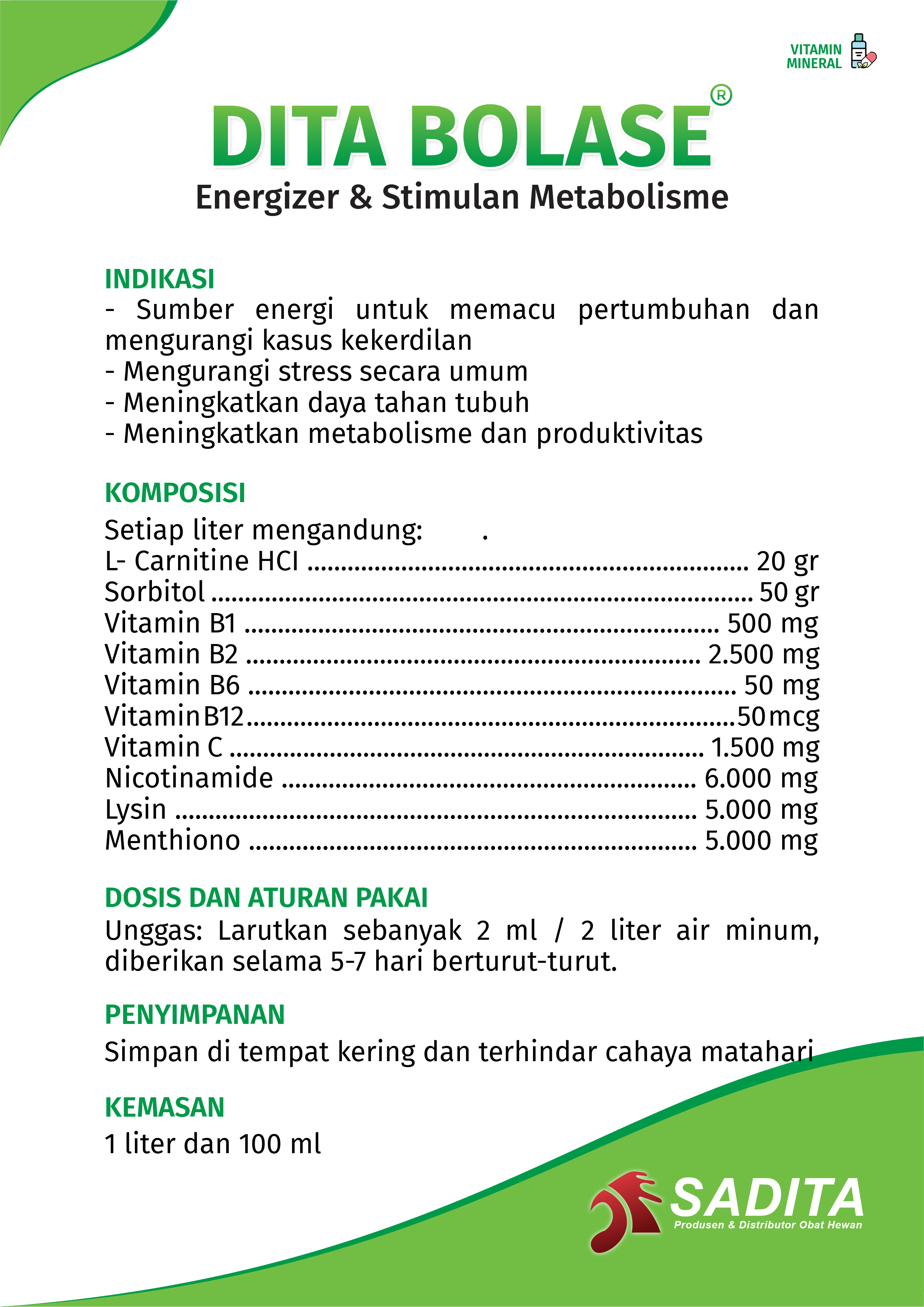DITA BOLASE®
Energizer & Stimulan Metabolisme

INDIKASI:
- Sumber energi untuk memacu pertumbuhan dan 
mengurangi kasus kekerdilan
- Mengurangi stress secara umum
- Meningkatkan daya tahan tubuh
- Meningkatkan metabolisme dan produktivitas

KOMPOSISI:
Setiap liter mengandung: .
L- Carnitine HCI ................................................................ 20 gr
Sorbitol .............................................................................. 50 gr
Vitamin B1 ..................................................................... 500 mg
Vitamin B2 .................................................................. 2.500 mg
Vitamin B6 ....................................................................... 50 mg
Vitamin B12 ................................................................... 50 mcg
Vitamin C .................................................................... 1.500 mg
Nicotinamide .............................................................. 6.000 mg
Lysin ........................................................................... 5.000 mg
Metionin .................................................................... 5.000 mg.

DOSIS DAN ATURAN PAKAI:
Unggas: Larutkan sebanyak 2 ml / 2 liter air minum, 
diberikan selama 5-7 hari berturut-turut.

PENYIMPANAN:
Simpan di tempat kering dan terhindar cahaya matahari.

KEMASAN:
1 liter dan 100 ml
