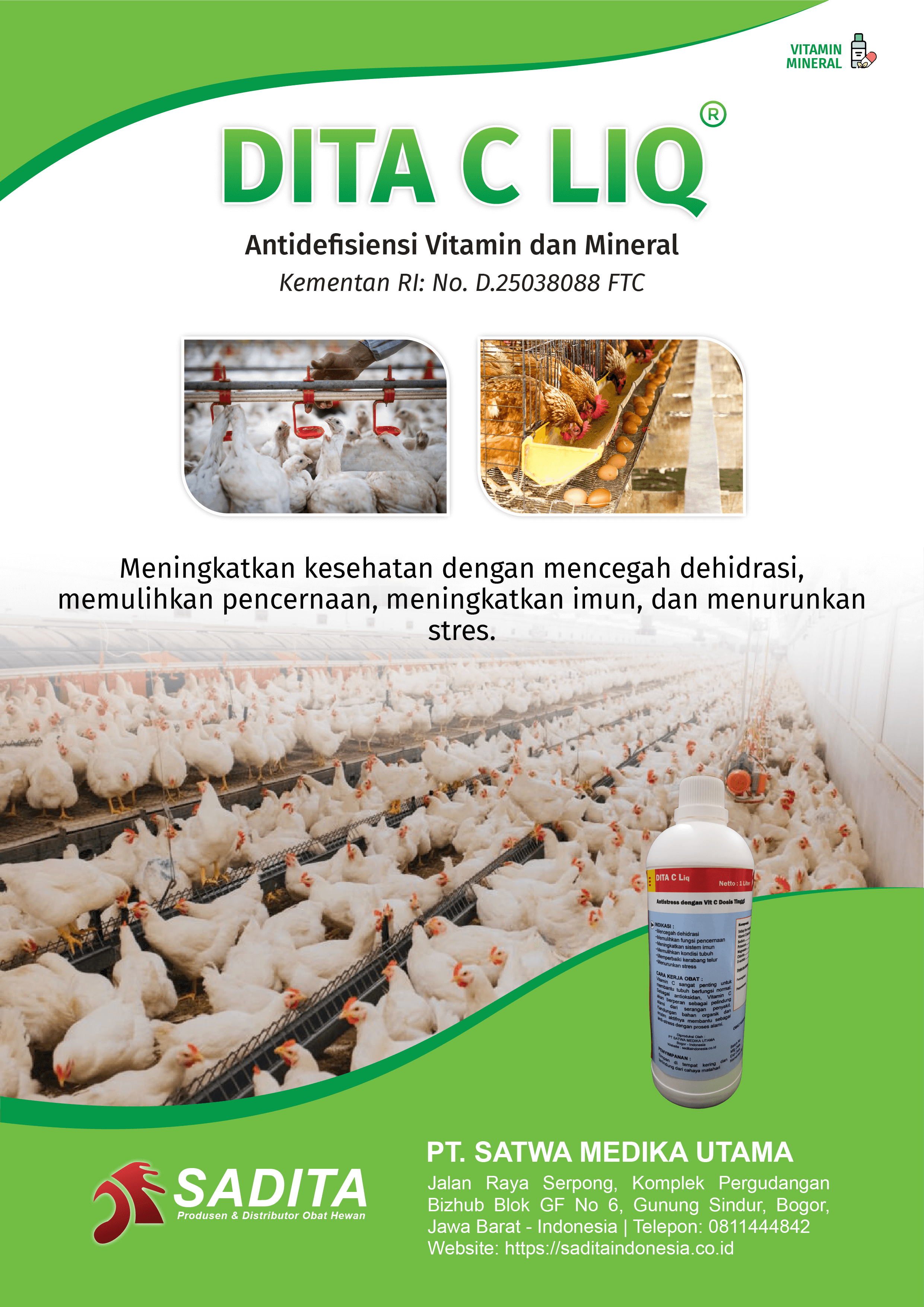 DITA C LIQ®
Antidefisiensi Vitamin dan Mineral
Kementan RI: No. D.25038088 FTC

Meningkatkan kesehatan dengan mencegah dehidrasi, 
memulihkan pencernaan, meningkatkan imun, dan menurunkan 
stres.

PT. SATWA MEDIKA UTAMA
SADITA
Produsen dan distributor Obat Hewan

Jalan Raya Serpong, Komplek Pergudangan Bizhub Blok GF No 6, Gunung Sindur, Bogor, Jawa Barat - Indonesia | Telepon: 0811444842 Website: https://saditaindonesia.co.id