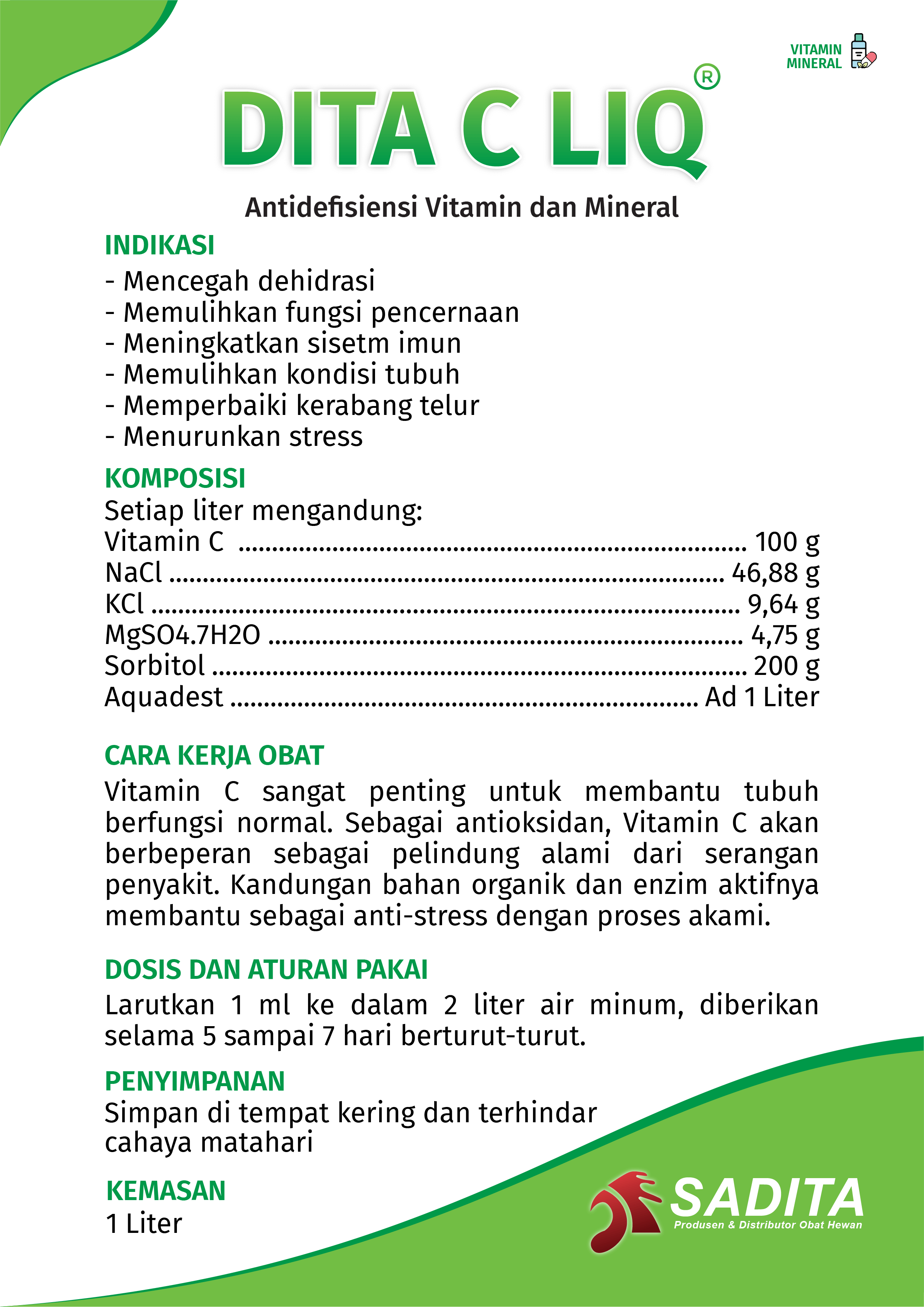 DITA C LIQ®
Antidefisiensi Vitamin dan Mineral

INDIKASI:
- Mencegah dehidrasi
- Memulihkan fungsi pencernaan
- Meningkatkan sisetm imun
- Memulihkan kondisi tubuh
- Memperbaiki kerabang telur
- Menurunkan stress

KOMPOSISI:
Setiap liter mengandung:
Vitamin C ............................................................................ 100 g
NaCl ................................................................................... 46,88 g
KCl ........................................................................................ 9,64 g
MgSO4.7H2O ....................................................................... 4,75 g
Sorbitol ................................................................................ 200 g
Aquadest ...................................................................... Ad 1 Liter

CARA KERJA OBAT:
Vitamin C sangat penting untuk membantu tubuh 
berfungsi normal. Sebagai antioksidan, Vitamin C akan 
berperan sebagai pelindung alami dari serangan penyakit. 
Kandungan bahan organik dan enzim aktifnya membantu 
sebagai anti-stress dengan proses akami.

DOSIS DAN ATURAN PAKAI:
Larutkan 1 ml ke dalam 2 liter air minum, diberikan 
selama 5 sampai 7 hari berturut-turut.

PENYIMPANAN:
Simpan di tempat kering dan terhindar cahaya matahari

KEMASAN:
1 Liter