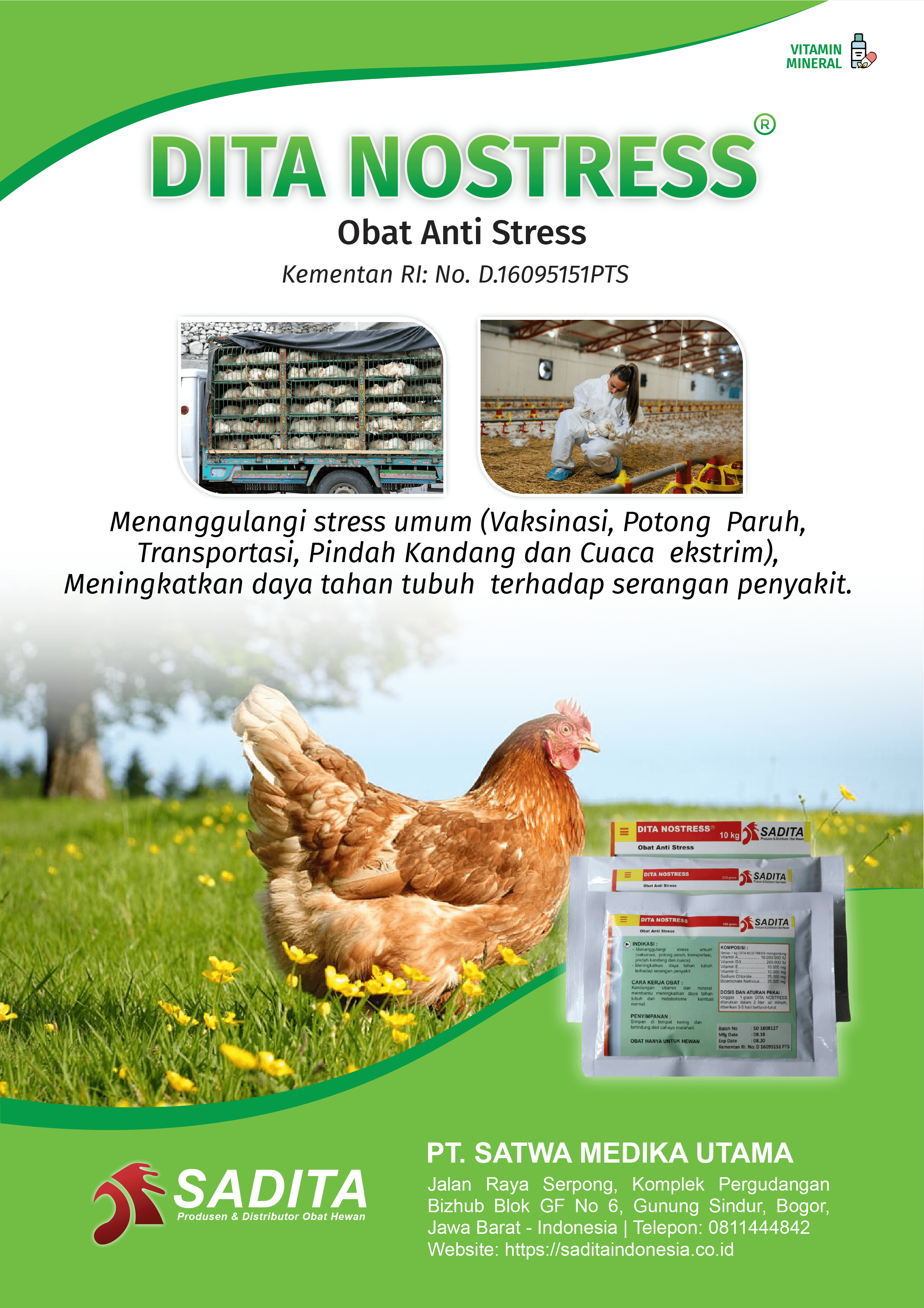 DITA NOSTRESS®
Obat Anti Stress
Kementan RI: No. D.16095151PTS

Menanggulangi stress umum (Vaksinasi, Potong Paruh, 
Transportasi, Pindah Kandang dan Cuaca ekstrim), 
Meningkatkan daya tahan tubuh terhadap serangan penyakit

PT. SATWA MEDIKA UTAMA
SADITA
Produsen dan distributor Obat Hewan

Jalan Raya Serpong, Komplek Pergudangan Bizhub Blok GF No 6, Gunung Sindur, Bogor, Jawa Barat - Indonesia | Telepon: 0811444842 Website: https://saditaindonesia.co.id
