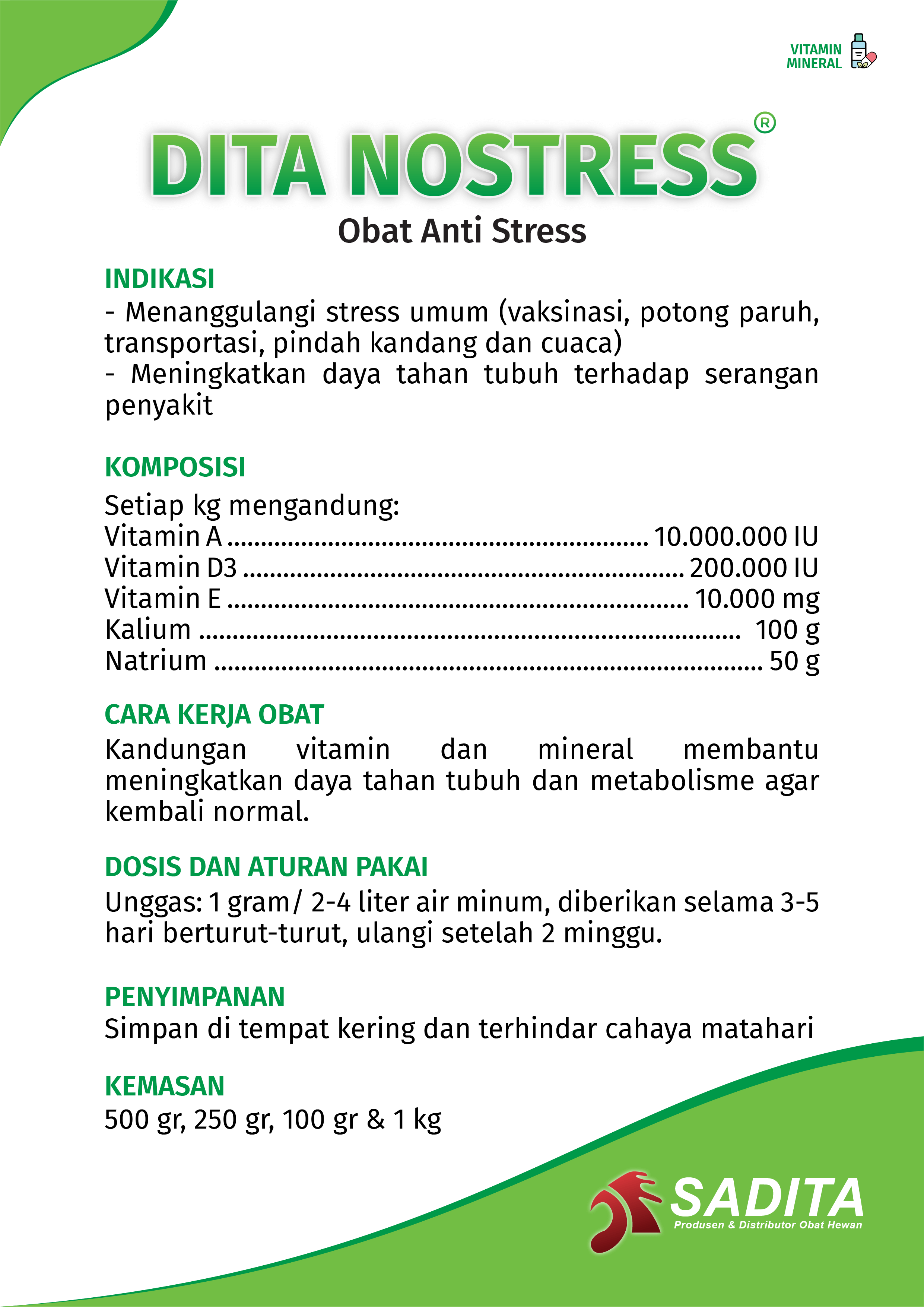 DITA NOSTRESS®
Obat Anti Stress

INDIKASI:
- Menanggulangi stress umum (vaksinasi, potong paruh, 
transportasi, pindah kandang dan cuaca)
- Meningkatkan daya tahan tubuh terhadap serangan 
penyakit.

KOMPOSISI:
Setiap kg mengandung:
Vitamin A ............................................................ 10.000.000 IU
Vitamin D3 ............................................................... 200.000 IU
Vitamin E .................................................................. 10.000 mg
Kalium ............................................................................... 100 g
Natrium ............................................................................... 50 g

CARA KERJA OBAT:
Kandungan vitamin dan mineral membantu 
meningkatkan daya tahan tubuh dan metabolisme agar 
kembali normal.

DOSIS DAN ATURAN PAKAI:
Unggas: 1 gram/ 2-4 liter air minum, diberikan selama 3-5 
hari berturut-turut, ulangi setelah 2 minggu.

PENYIMPANAN:
Simpan di tempat kering dan terhindar cahaya matahari

KEMASAN:
500 gr, 250 gr, 100 gr & 1 kg