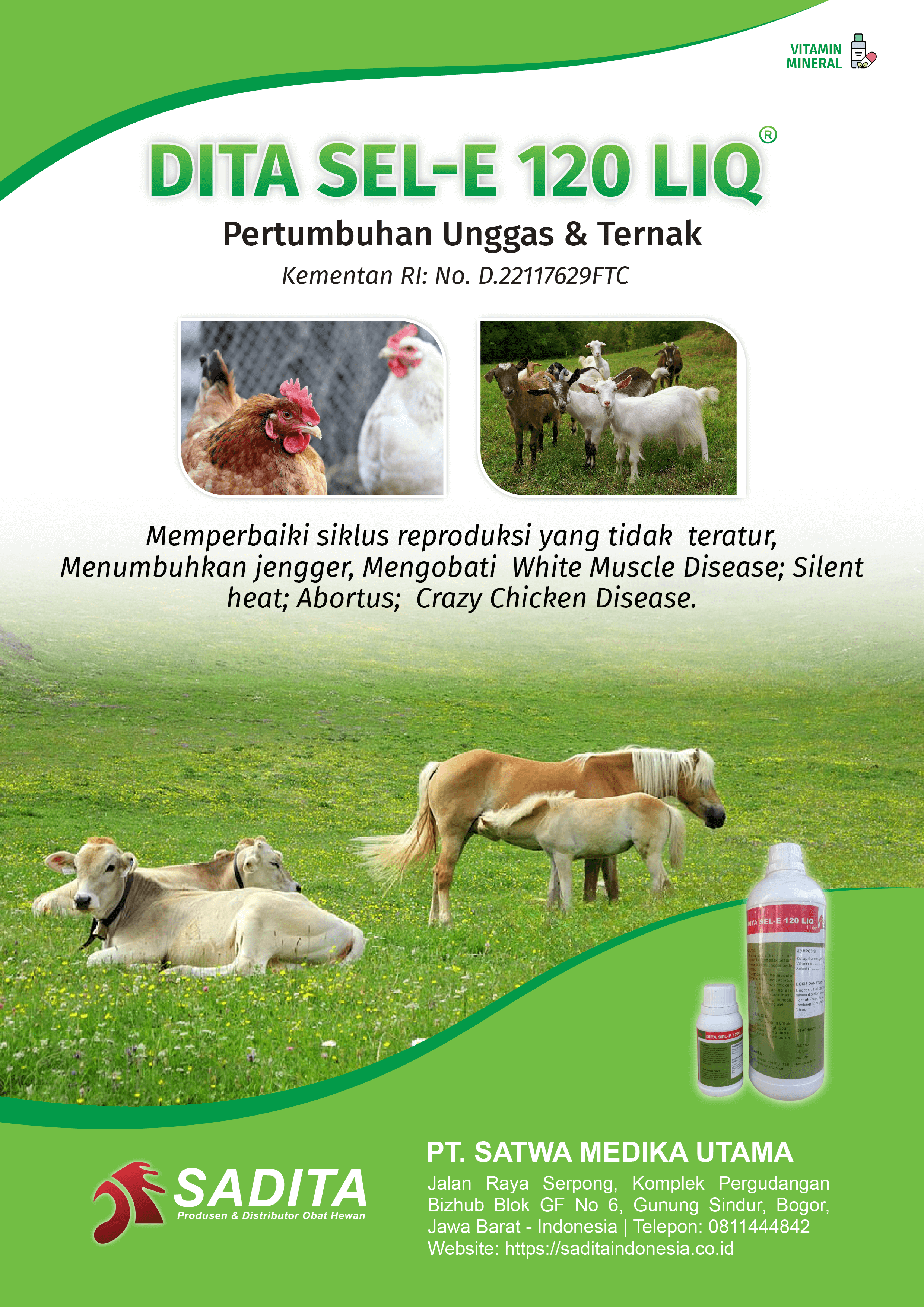 DITA SE-E 120 LIQ®
Pertumbuhan Unggas & Ternak
Kementan RI: No. D.22117629FTC

Memperbaiki siklus reproduksi yang tidak teratur, 
Menumbuhkan jengger, Mengobati White Muscle Disease; Silent 
heat; Abortus; Crazy Chicken Disease.

PT. SATWA MEDIKA UTAMA
SADITA
Produsen dan distributor Obat Hewan

Jalan Raya Serpong, Komplek Pergudangan Bizhub Blok GF No 6, Gunung Sindur, Bogor, Jawa Barat - Indonesia | Telepon: 0811444842 Website: https://saditaindonesia.co.id