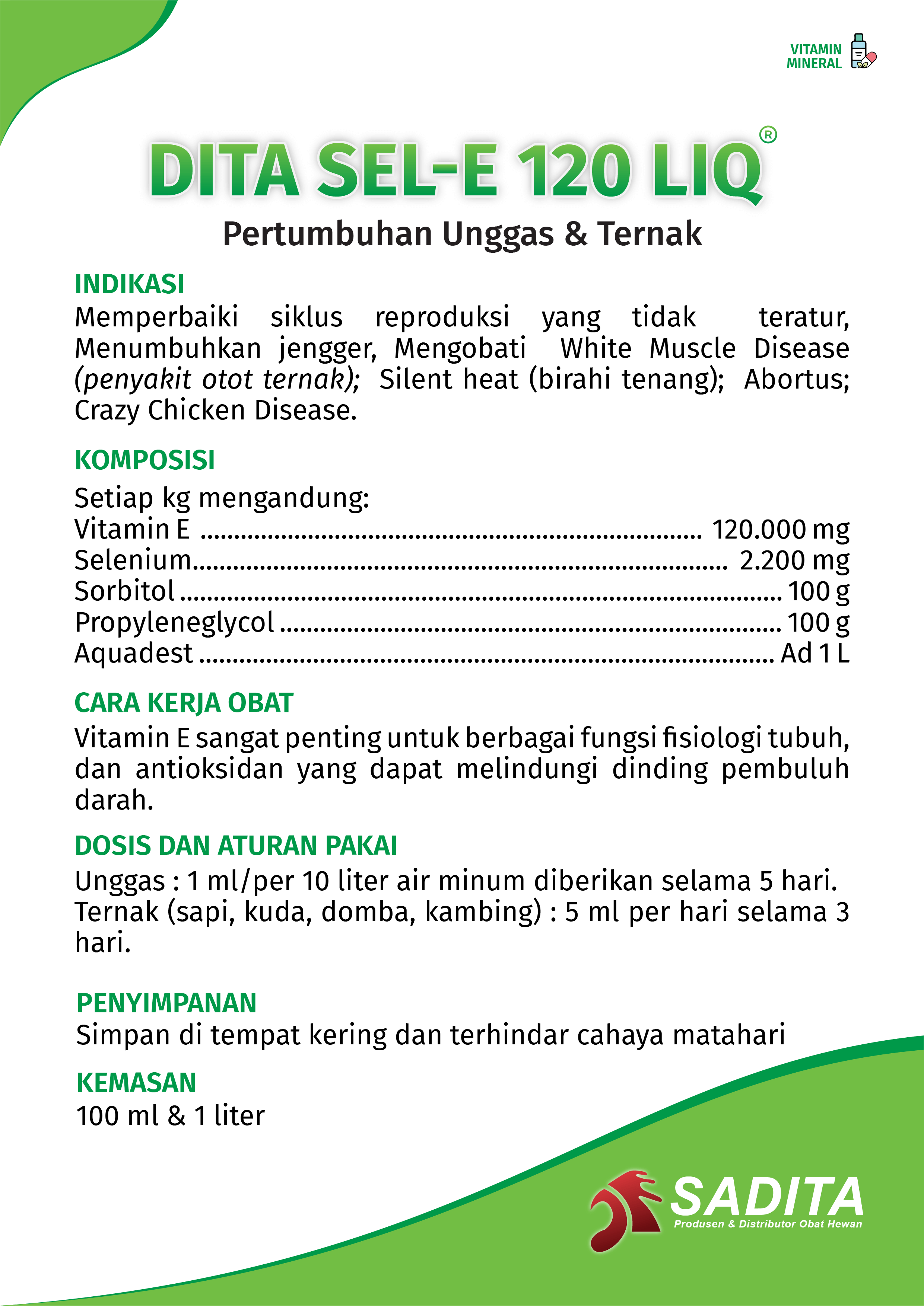 DITA SE-E 120 LIQ®
Pertumbuhan Unggas & Ternak

INDIKASI:
Memperbaiki siklus reproduksi yang tidak teratur, 
Menumbuhkan jengger, Mengobati White Muscle Disease 
(penyakit otot ternak); Silent heat (birahi tenang); Abortus; 
Crazy Chicken Disease.

KOMPOSISI:
Setiap kg mengandung:
Vitamin E ........................................................................... 120.000 mg 
Selenium................................................................................ 2.200 mg 
Sorbitol .......................................................................................... 100 g
Propyleneglycol ........................................................................... 100 g
Aquadest ...................................................................................... Ad 1 L

CARA KERJA OBAT:
Vitamin E sangat penting untuk berbagai fungsi fisiologi tubuh, 
dan antioksidan yang dapat melindungi dinding pembuluh 
darah.

DOSIS DAN ATURAN PAKAI:
Unggas : 1 ml/per 10 liter air minum diberikan selama 5 hari. 
Ternak (sapi, kuda, domba, kambing) : 5 ml per hari selama 3 
hari.

PENYIMPANAN:
Simpan di tempat kering dan terhindar cahaya matahari

KEMASAN:
100 ml & 1 liter