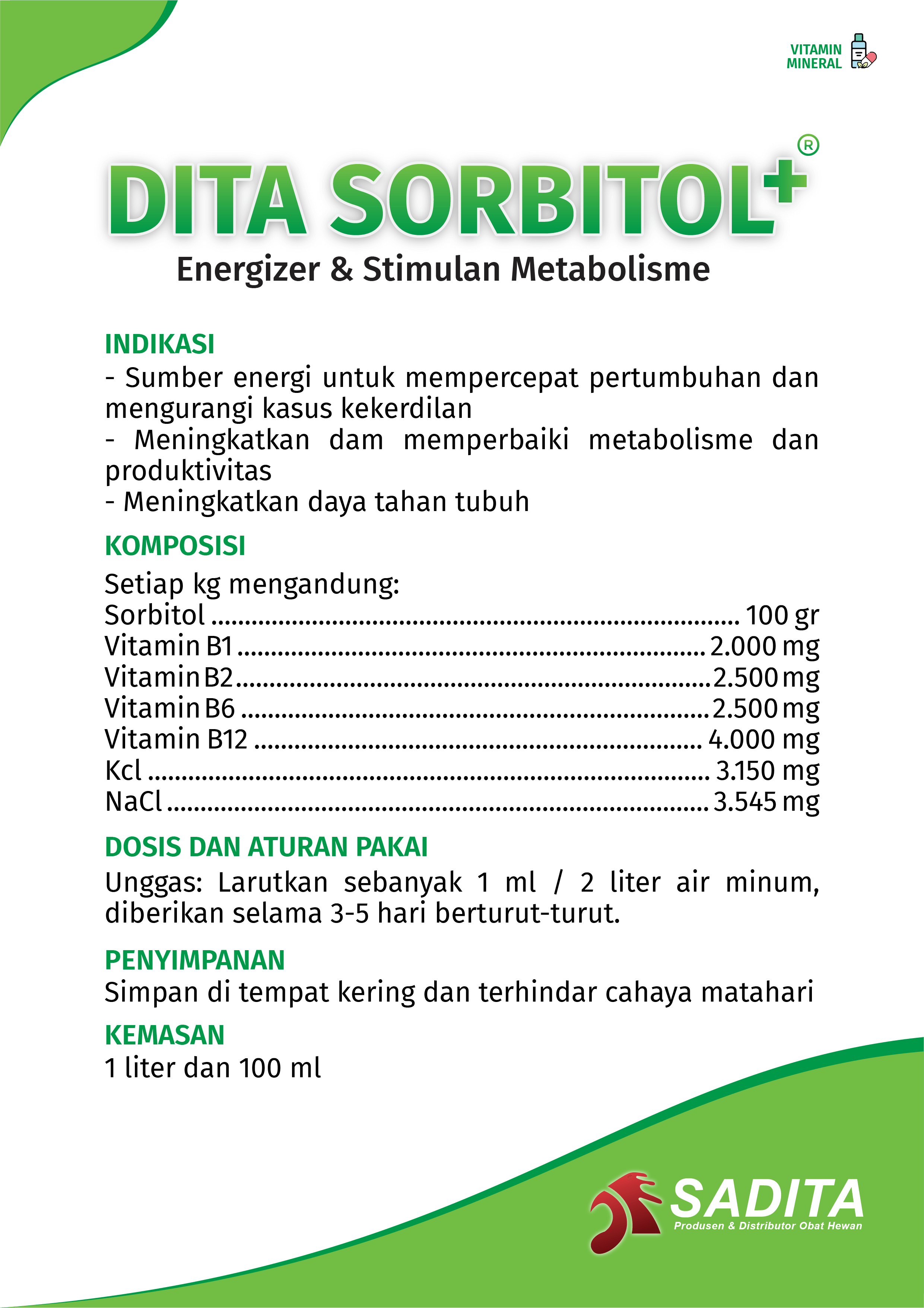 DITA SORBITOL+®
Energizer & Stimulan Metabolisme

INDIKASI:
- Sumber energi untuk mempercepat pertumbuhan dan 
mengurangi kasus kekerdilan
- Meningkatkan dan memperbaiki metabolisme dan 
produktivitas
- Meningkatkan daya tahan tubuh

KOMPOSISI:
Setiap kg mengandung:
Sorbitol ............................................................................... 100 gr
Vitamin B1 ...................................................................... 2.000 mg
Vitamin B2 ....................................................................... 2.500 mg
Vitamin B6 ...................................................................... 2.500 mg
Vitamin B12 ................................................................... 4.000 mg
Kcl .................................................................................... 3.150 mg
NaCl ................................................................................. 3.545 mg

DOSIS DAN ATURAN PAKAI:
Unggas: Larutkan sebanyak 1 ml / 2 liter air minum, 
diberikan selama 3-5 hari berturut-turut.

PENYIMPANAN:
Simpan di tempat kering dan terhindar cahaya matahari

KEMASAN:
1 liter dan 100 ml