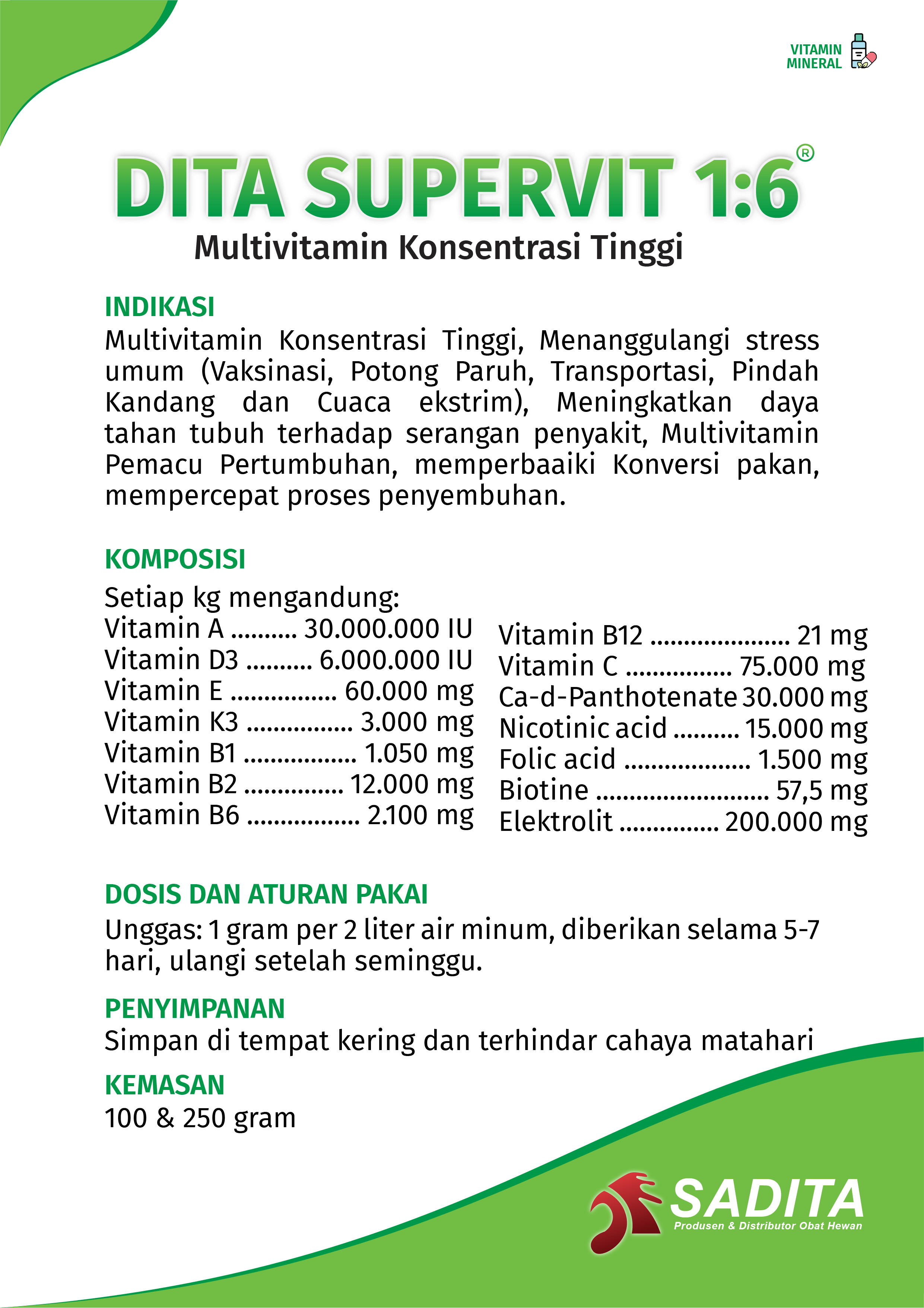 DITA SUPERVIT 1:6®
Multivitamin Konsentrasi Tinggi

INDIKASI:
Multivitamin Konsentrasi Tinggi, Menanggulangi stress 
umum (Vaksinasi, Potong Paruh, Transportasi, Pindah 
Kandang dan Cuaca ekstrim), Meningkatkan daya 
tahan tubuh terhadap serangan penyakit, Multivitamin 
Pemacu Pertumbuhan, memperbaaiki Konversi pakan, 
mempercepat proses penyembuhan.

KOMPOSISI:
Setiap kg mengandung:
Vitamin A .......... 30.000.000 IU
Vitamin D3 .......... 6.000.000 IU
Vitamin E ................ 60.000 mg
Vitamin K3 ................ 3.000 mg
Vitamin B1 ................. 1.050 mg
Vitamin B2 ............... 12.000 mg
Vitamin B6 ................. 2.100 mg
Vitamin B12 ..................... 21 mg
Vitamin C ................ 75.000 mg
Ca-d-Panthotenate 30.000 mg
Nicotinic acid .......... 15.000 mg
Folic acid ................... 1.500 mg
Biotine .......................... 57,5 mg
Elektrolit ............... 200.000 mg

DOSIS DAN ATURAN PAKAI:
Unggas: 1 gram per 2 liter air minum, diberikan selama 5-7 
hari, ulangi setelah seminggu.

PENYIMPANAN:
Simpan di tempat kering dan terhindar cahaya matahari

KEMASAN:
100 & 250 gram