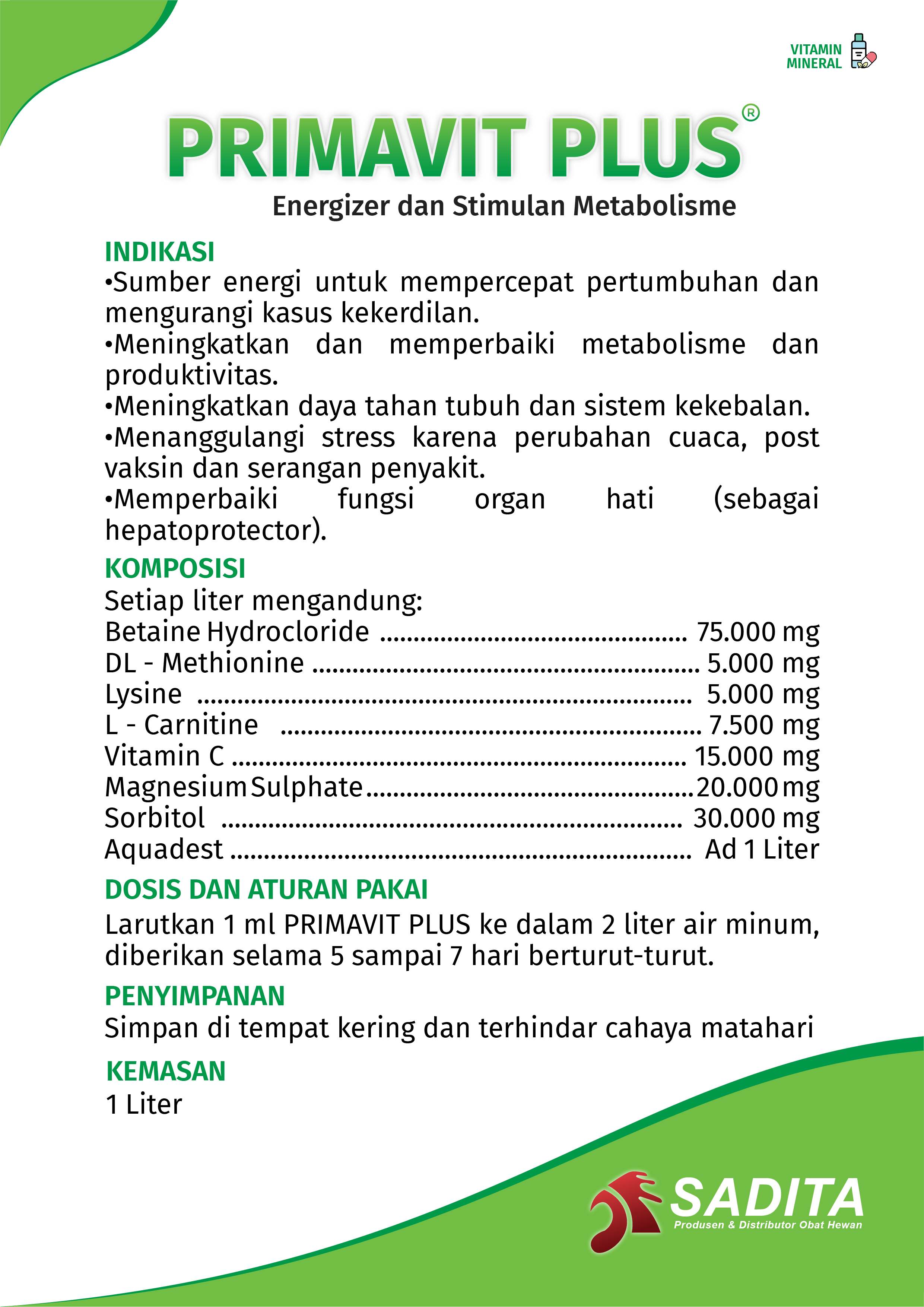 PRIMAVIT PLUS®
Energizer dan Stimulan Metabolisme

INDIKASI:
•Sumber energi untuk mempercepat pertumbuhan dan 
mengurangi kasus kekerdilan.
•Meningkatkan dan memperbaiki metabolisme dan 
produktivitas.
•Meningkatkan daya tahan tubuh dan sistem kekebalan.
•Menanggulangi stress karena perubahan cuaca, post 
vaksin dan serangan penyakit.
•Memperbaiki fungsi organ hati (sebagai 
hepatoprotector).

KOMPOSISI:
Setiap liter mengandung:
Betaine Hydrocloride .............................................. 75.000 mg
DL - Methionine .......................................................... 5.000 mg
Lysine .......................................................................... 5.000 mg
L - Carnitine ............................................................... 7.500 mg
Vitamin C .................................................................... 15.000 mg
Magnesium Sulphate ................................................. 20.000 mg
Sorbitol ..................................................................... 30.000 mg
Aquadest ..................................................................... Ad 1 Liter

DOSIS DAN ATURAN PAKAI:
Larutkan 1 ml PRIMAVIT PLUS ke dalam 2 liter air minum, 
diberikan selama 5 sampai 7 hari berturut-turut.

PENYIMPANAN:
Simpan di tempat kering dan terhindar cahaya matahari

KEMASAN:
1 Liter