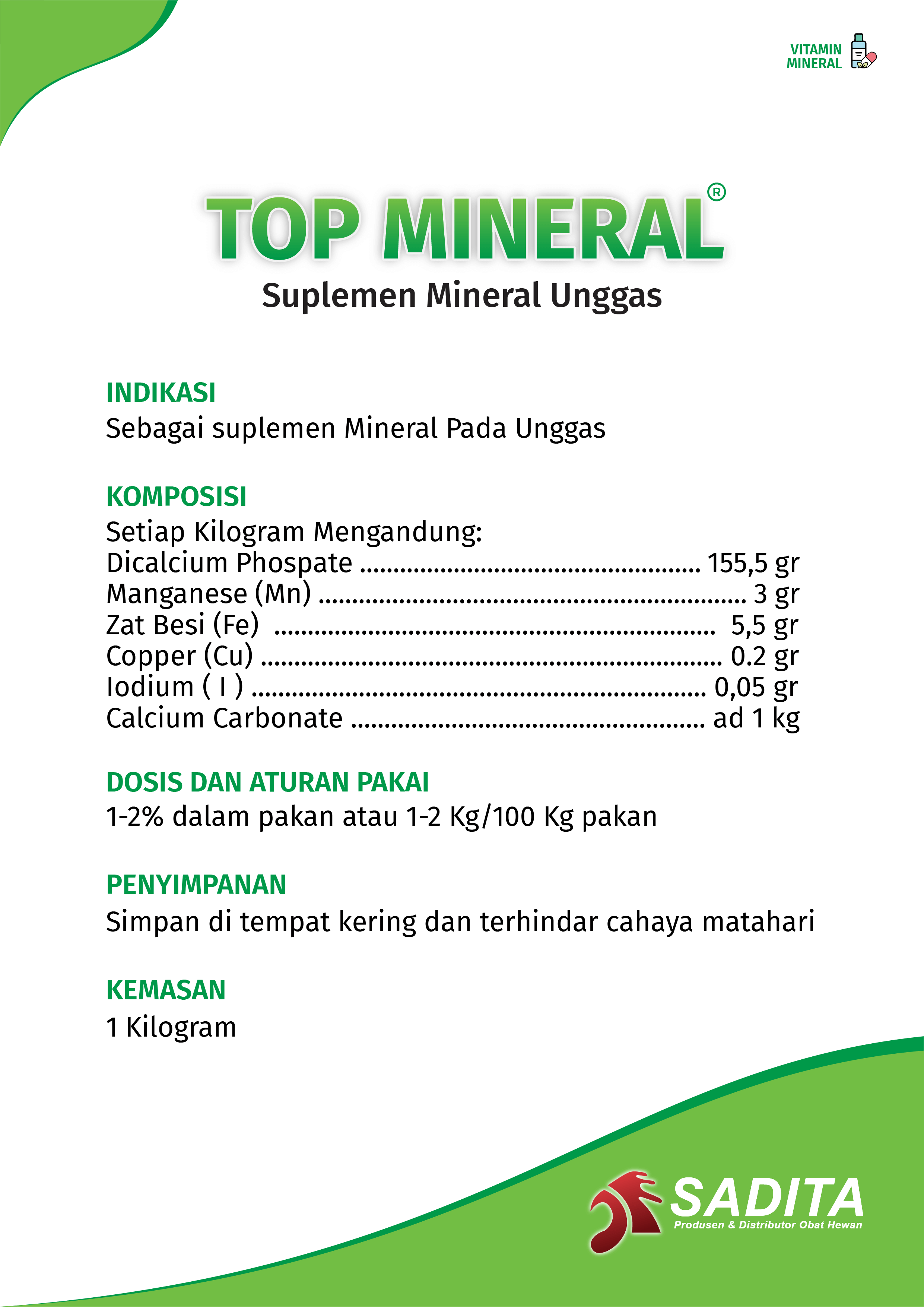 TOP MINERAL®
Suplemen Mineral Unggas

INDIKASI:
Sebagai Suplemen Mineral Pada Unggas.

KOMPOSISI:
Setiap Kilogram Mengandung:
Manganese (Mn) ................................................................ 3 gr
Zat Besi (Fe) .................................................................. 5,5 gr
Copper (Cu) ..................................................................... 0.2 gr 
Iodium ( I ) .................................................................... 0,05 gr
Calcium Carbonate ..................................................... ad 1 kg

DOSIS DAN ATURAN PAKAI:
1-2% dalam pakan atau 1-2 Kg/100 Kg pakan

PENYIMPANAN:
Simpan di tempat kering dan terhindar cahaya matahari

KEMASAN:
1 Kilogram

