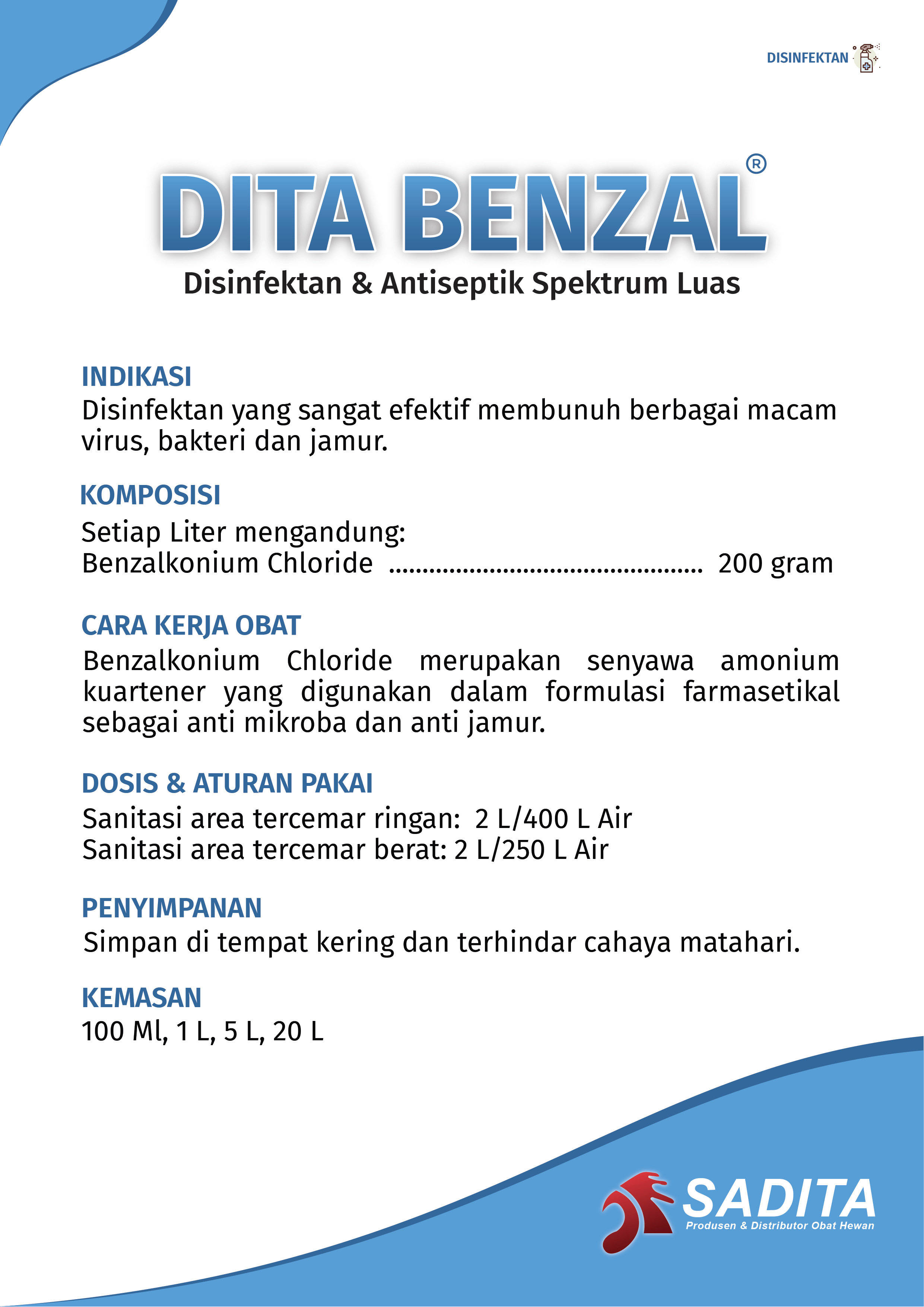 DITA BENZAL®
Disinfektan & Antiseptik Spektrum Luas

INDIKASI:
Disinfektan yang sangat efektif membunuh berbagai macam 
virus, bakteri dan jamur.

KOMPOSISI:
Setiap Liter mengandung:
Benzalkonium Chloride ............................................... 200 gram

CARA KERJA OBAT:
Benzalkonium Chloride merupakan senyawa amonium 
kuartener yang digunakan dalam formulasi farmasetikal 
sebagai anti mikroba dan anti jamur.

DOSIS & ATURAN PAKAI:
Sanitasi area tercemar ringan: 2 L/400 L Air 
Sanitasi area tercemar berat: 2 L/250 L Air

PENYIMPANAN:
Simpan di tempat kering dan terhindar cahaya matahari.

KEMASAN:
100 Ml, 1 L, 5 L, 20 L

