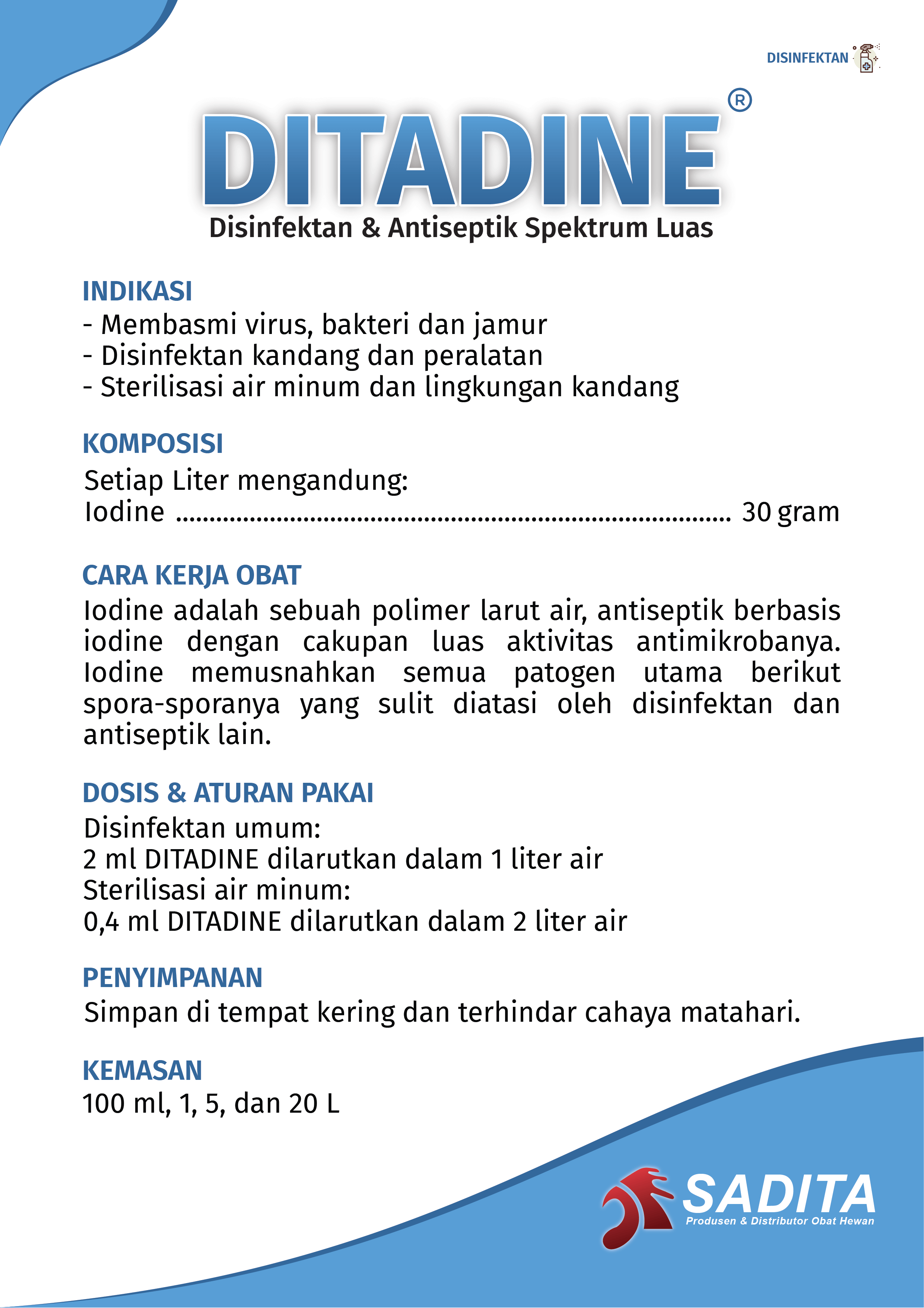 DITADINE®
Disinfektan & Antiseptik Spektrum Luas

INDIKASI:
- Membasmi virus, bakteri dan jamur
- Disinfektan kandang dan peralatan
- Sterilisasi air minum dan lingkungan kandang

KOMPOSISI:
Setiap Liter mengandung:
Iodine ................................................................................... 30 gram

CARA KERJA OBAT:
Iodine adalah sebuah polimer larut air, antiseptik berbasis 
iodine dengan cakupan luas aktivitas antimikrobanya. 
Iodine memusnahkan semua patogen utama berikut 
spora-sporanya yang sulit diatasi oleh disinfektan dan 
antiseptik lain.

DOSIS & ATURAN PAKAI:
Disinfektan umum:
2 ml DITADINE dilarutkan dalam 1 liter air
Sterilisasi air minum:
0,4 ml DITADINE dilarutkan dalam 2 liter air

PENYIMPANAN:
Simpan di tempat kering dan terhindar cahaya matahari.

KEMASAN:
100 ml, 1, 5, dan 20 L