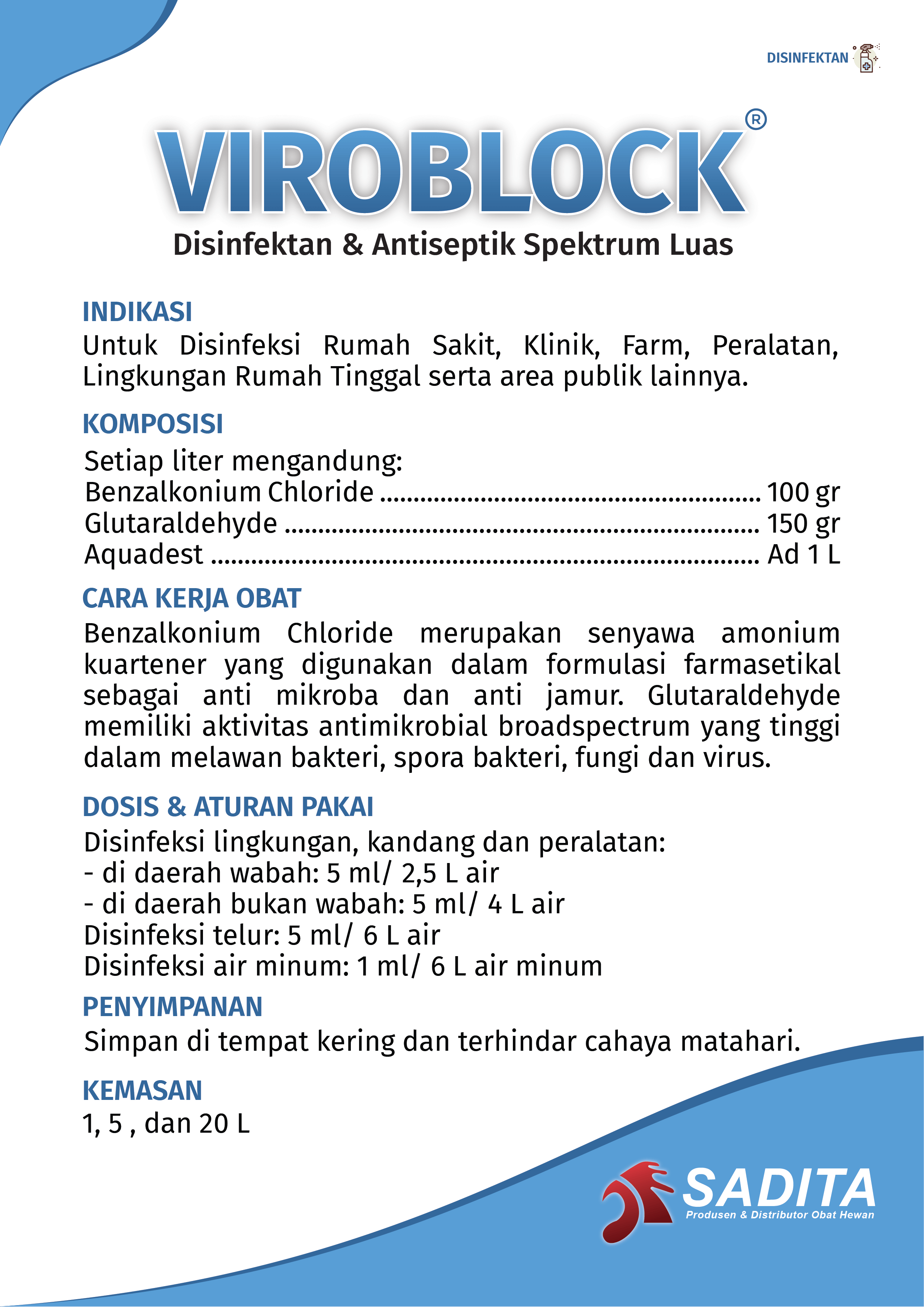 VIROBLOCK®
Disinfektan & Antiseptik Spektrum Luas

INDIKASI:
Untuk Disinfeksi Rumah Sakit, Klinik, Farm, Peralatan, 
Lingkungan Rumah Tinggal serta area publik lainnya.

KOMPOSISI:
Setiap liter mengandung:
Benzalkonium Chloride ......................................................... 100 gr
Glutaraldehyde ....................................................................... 150 gr
Aquadest .................................................................................. Ad 1 L

CARA KERJA OBAT:
Benzalkonium Chloride merupakan senyawa amonium 
kuartener yang digunakan dalam formulasi farmasetikal 
sebagai anti mikroba dan anti jamur. Glutaraldehyde 
memiliki aktivitas antimikrobial broadspectrum yang tinggi 
dalam melawan bakteri, spora bakteri, fungi dan virus.

DOSIS & ATURAN PAKAI:
Disinfeksi lingkungan, kandang dan peralatan:
- di daerah wabah: 5 ml/ 2,5 L air
- di daerah bukan wabah: 5 ml/ 4 L air
Disinfeksi telur: 5 ml/ 6 L air
Disinfeksi air minum: 1 ml/ 6 L air minum

PENYIMPANAN:
Simpan di tempat kering dan terhindar cahaya matahari.

KEMASAN:
1, 5 , dan 20 L